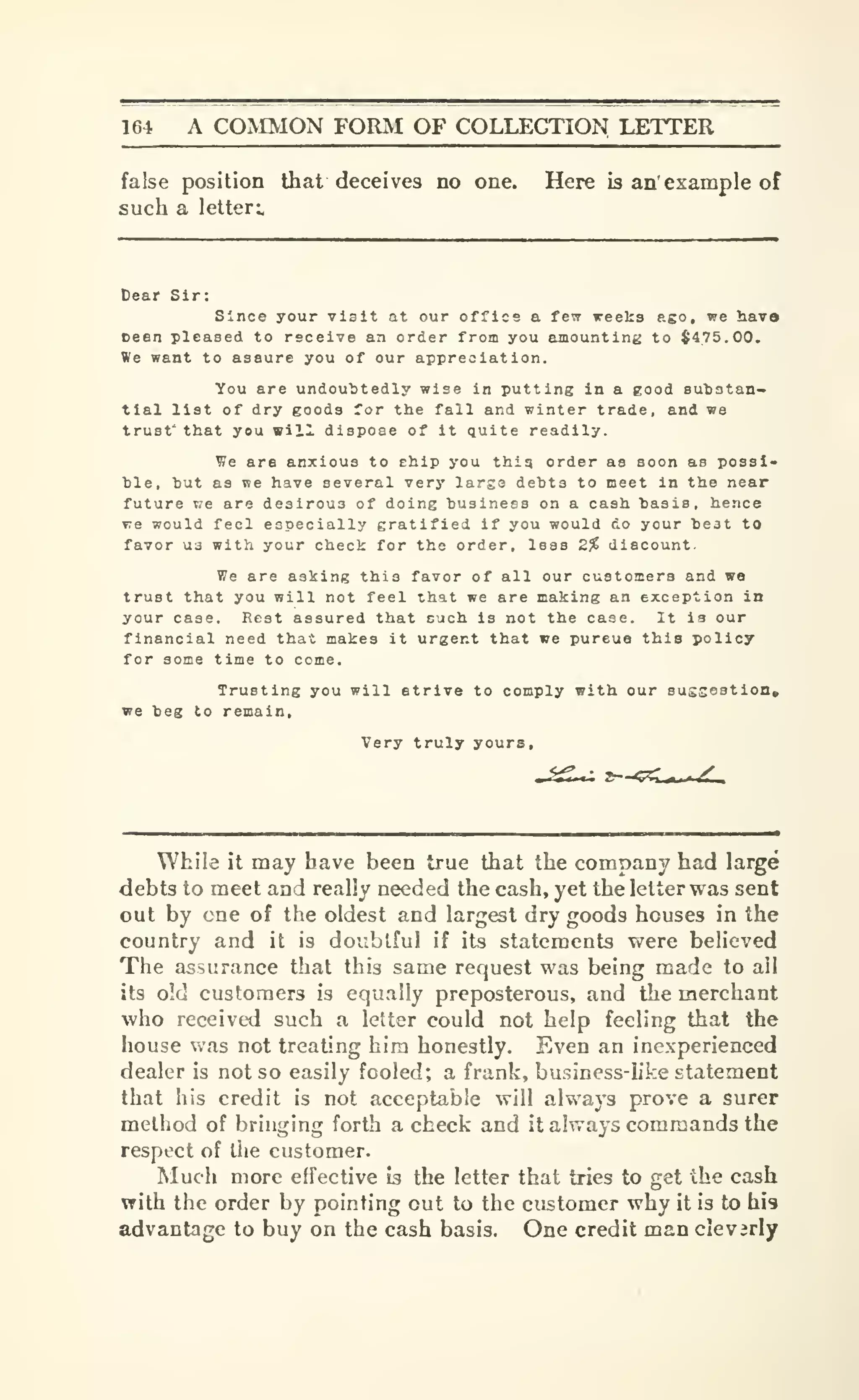 164 A COMMON FORM OF COLLECTION LETTER
false position that deceives no one. Here is an' example of
such a letter:.
Dear Sir:
Since your vlait at our office a few weeks ago, we havo
ceen pleased to receive an order from you amounting to $475.00,
We want to assure you of our appreciation.
You are undoubtedly wise in putting in a good subatan-
tial list of dry eooda for the fall and winter trade, and we
trust' that you will dispose of it quite readily.
We are anxious to chip you thiq order as soon as possi-
ble, but as we have several very larsa debts to meet in the near
future T?e are desirous of doing business on a cash basis, hence
we would feci especially gratified if you would do your beat to
favor U3 with your check for the order, leas 2% discount.
We are asking this favor of all our customers and we
trust that you will not feel that we are making aa exception in
your case. Rest assured that cuch is not the case. It is our
financial need that makes it urgent that we pureue this policy
for some time to come.
Trusting you will strive to comply with our susseation*
ve beg to remain.
While it may have been true that the company had large
debts to meet and really needed the cash, yet the letter was sent
out by one of the oldest and largest dry goods houses in the
country and it is doubtful if its statements were believed
The assurance that this same request was being made to all
its old customers is equally preposterous, and the merchant
who received such a letter could not help feeling that the
house was not treating him honestly. Even an inexperienced
dealer is not so easily fooled; a frank, business-hke statement
that his credit is not acceptable will always prove a surer
method of bringing forth a check and it always commands the
respect of the customer.
Much more effective is the letter that tries to get the cash
with the order by pointing cut to the customer why it is to his
advantage to buy on the cash basis. One credit man cleverly
 