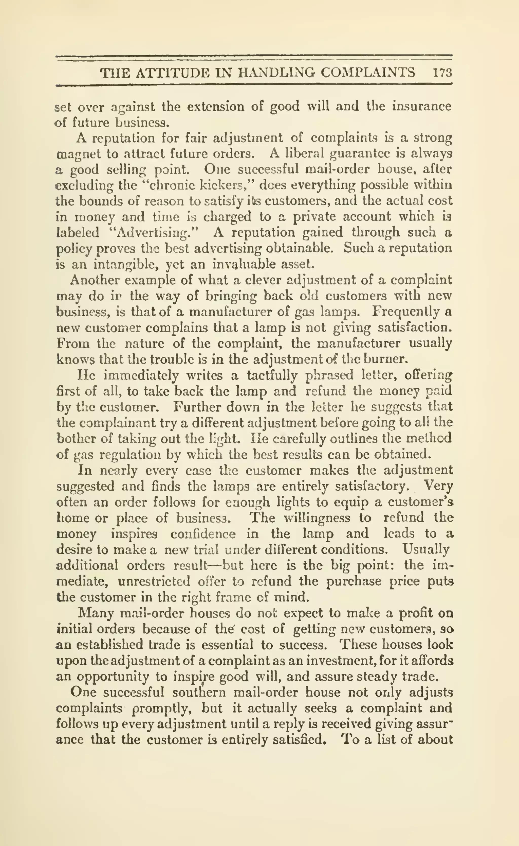 TIIE ATTITUDE IN H.NDLING COMPLAINTS 173
set over against the extension of good will and the insurance
of future business.
A reputation for fair adjustment of complaints is a strong
magnet to attract future orders. A liberal guarantee is always
a good selling point. One successful mail-order house, after
excluding the "chronic kickers," does everything possible within
the bounds of reason to satisfy ite customers, and the actual cost
in money and time is charged to a private account which is
labeled "Advertising." A reputation gained through such a
policy proves the best advertising obtainable. Such a reputation
is an intangible, yet an invaluable asset.
Another example of what a clever adjustment of a complaint
may do ir the way of bringing back old customers with new
business, is that of a manufacturer of gas lamps. Frequently a
new customer complains that a lamp is not giving satisfaction.
From the nature of the complaint, the manufacturer usually
knows that the trouble is in the adjustment of the burner.
He immediately writes a tactfully phrased letter, offering
first of all, to take back the lamp and refund the money paid
by the customer. Further down in the letter he suggests that
the complainant try a different adjustment before going to al! the
bother of taking out the light. He carefully outlines the method
of gas regulation by which the best results can be obtained.
In nearly every case the customer makes the adjustment
suggested and finds the lamps are entirely satisfactory. Very
often an order follows for enough lights to equip a customer's
liome or place of business. The willingness to refund the
money inspires confidence in the lamp and leads to a
desire to make a new triiil under different conditions. Usually
additional orders result—but here is the big point: the im-
mediate, unrestricted offer to refund the purchase price puts
the customer in the right frame of mind.
Many mail-order houses do not expect to make a profit on
initial orders because of the' cost of getting new customers, so
an established trade is essential to success. These houses look
upon the adjustment of a complaint as an investment, for it affords
an opportunity to inspire good will, and assure steady trade.
One suco3ssful southern mail-order house not only adjusts
complaints promptly, but it actually seeks a complaint and
follows up every adjustment until a reply is received giving assur"
ance that the customer is entirely satisfied. To a list of about
 