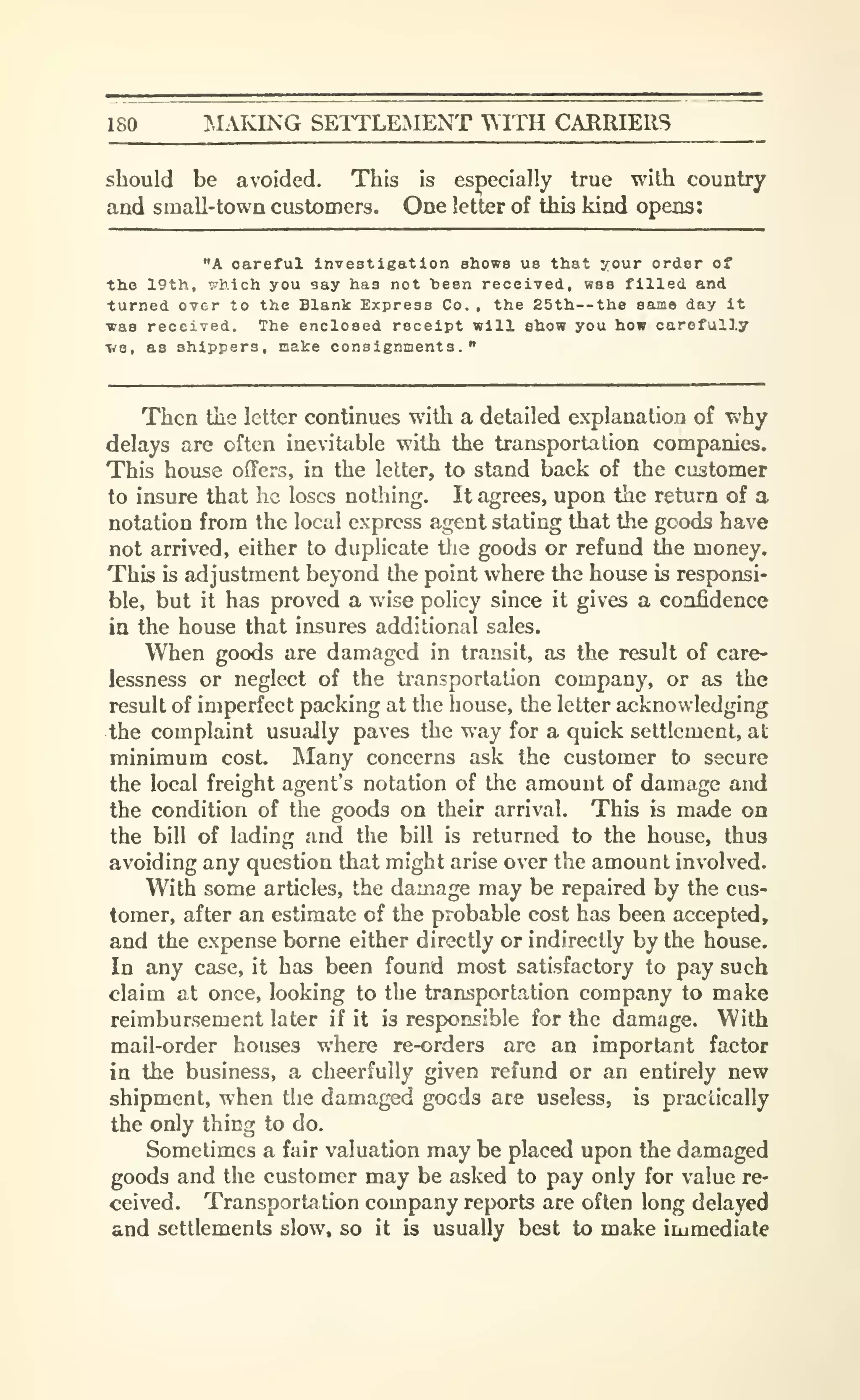 180 ^.lAIONG SETTLEAIENT WITH CARRIERS
should be avoided. This is especially true with country
and small-town customers. One letter of this kind opens:
"A careful Investigation shows us that your order of
the 19th, :7hich you say has not teen received, was filled and
turned over to the Blank Express Co. , the 25th--the same day It
was received. The enclosed receipt will show you how carefully
ve, as shippers, make consignments."
Then the letter continues with a detailed explanation of why
delays are often inevitable with the transportation companies.
This house offers, in the letter, to stand back of the customer
to insure that he loses nothing. It agrees, upon the return of a
notation from the local express agent stating that the goods have
not arrived, either to duplicate the goods or refund the money.
This is adjustment beyond the point where the house is responsi-
ble, but it has proved a wise policy since it gives a confidence
in the house that insures additional sales.
When goods are damaged in transit, as the result of care-
lessness or neglect of the transportation company, or as the
result of imperfect packing at the house, the letter acknowledging
the complaint usually paves the way for a quick settlement, at
minimum cost. Many concerns ask the customer to secure
the local freight agent's notation of the amount of damage and
the condition of the goods on their arrival. This is made on
the bill of lading and the bill is returned to the house, thus
avoiding any question that might arise over the amount involved.
With some articles, the damage may be repaired by the cus-
tomer, after an estimate of the probable cost has been accepted,
and the expense borne either directly or indirectly by the house.
In any case, it has been found most satisfactory to pay such
claim at once, looking to the transportation company to make
reimbursement later if it is responsible for the damage. With
mail-order houses where re-orders are an important factor
in the business, a cheerfully given refund or an entirely new
shipment, when the damaged goods are useless, is practically
the only thing to do.
Sometimes a fair valuation may be placed upon the damaged
goods and the customer may be asked to pay only for value re-
ceived. Transportation company reports are often long delayed
and settlements slow, so it is usually best to make immediat*
 
