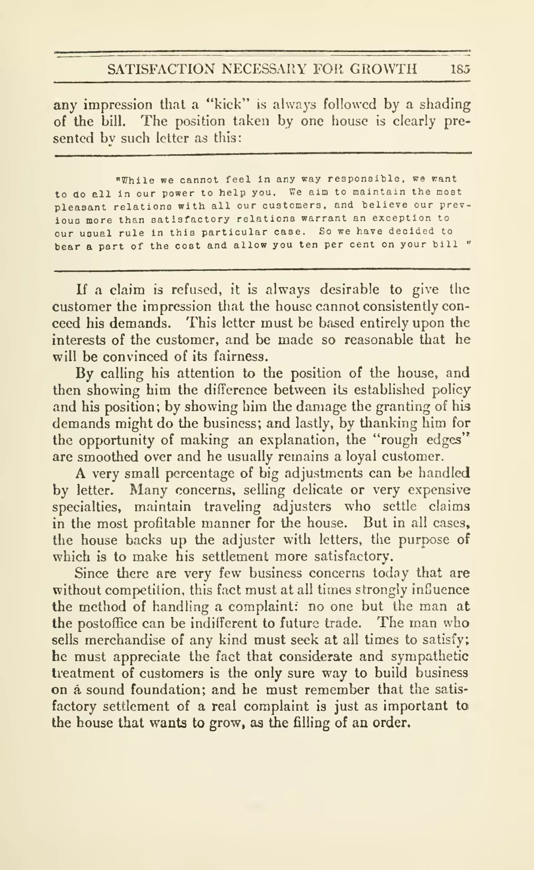 SATISFACTION NECESSAIIY FOR GROWTH 185
any impression that a "kick" is always followed by a shading
of the bill. The position taken by one house is clearly pre-
sented bv such letter as this:
"While we cannot feci in any way responsible, we rant
to ao ell in our power to help you. We aim to maintain the most
pleasant relations with all our customers, and believe our prev-
iouo more than satisfactory relations warrant an exception to
our usual rule In this particular case. So we have decided to
bear a part of the cost and allow you ten per cent on your bill "
If a claim is refused, it is always desirable to give the
customer the impression that the house cannot consistently con-
ceed his demands. This letter must be based entirely upon the
interests of the customer, and be made so reasonable that he
will be convinced of its fairness.
By calling his attention to the position of the house, and
then showing him the difference between its estabhshed policy
and his position; by showing him the damage the granting of his
demands might do the business; and lastly, by thanking him for
the opportunity of making an explanation, the "rough edges"
are smoothed over and he usually remains a loyal customer.
A very small percentage of big adjustments can be handled
by letter. Many concerns, selling delicate or very expensive
specialties, maintain traveling adjusters who settle claims
in the most profitable manner for the house. But in all cases,
the house backs up the adjuster with letters, the purpose of
which is to make his settlement more satisfactory.
Since there are very few business concerns today that are
without competition, this fact must at all times strongly infjuence
the method of handling a complaint: no one but the man at
the postoffice can be indifferent to future trade. The man v/ho
sells merchandise of any kind must seek at all times to satisfy;
he must appreciate the fact that considerate and sympathetic
treatment of customers is the only sure way to build business
on a sound foundation; and he must remember that the satis-
factory settlement of a real complaint is just as important to
the house that wants to grow, as the filling of an order.
 