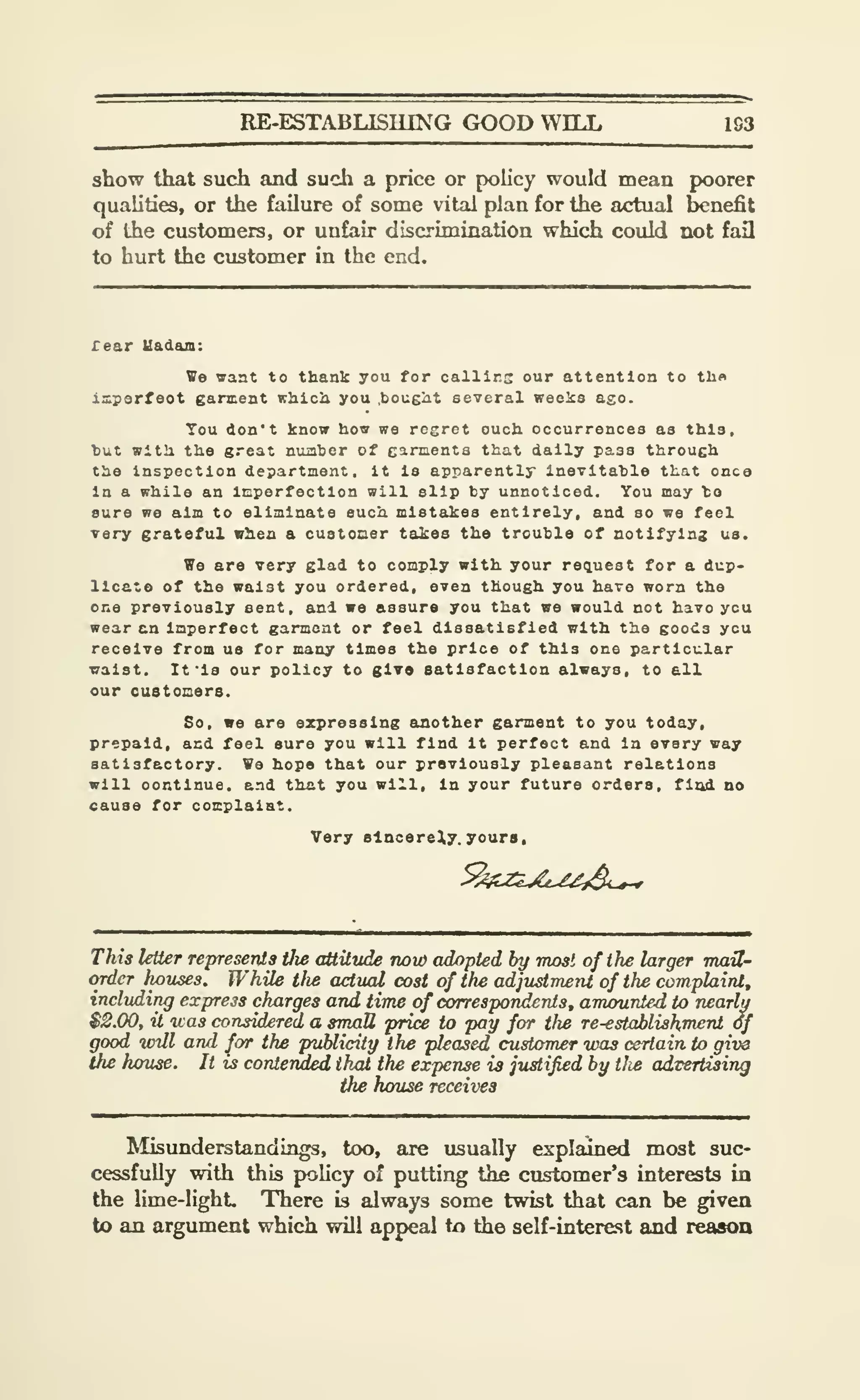 RE-ESTABLISIUNG GOOD WILL 1S3
show that such and such a price or policy would mean poorer
qualities, or the failure of some vital plan for the actual benefit
of the customers, or unfair discrimination which could not fail
to hurt the customer in the end.
rear Uadam:
We want to thank you for callirs our attention to tlin
isperfeot garment nhicji you .bought several weelcs ago.
You don't know how we regret ouch occurrences as this.
hut with the great nuaher of garments that daily pass through
the Inspection department , It la apparently inevitahle that onca
In a while an Imperfection will slip by unnoticed. You may to
sure we aim to eliminate such mistakes entirely, and so we feel
very grateful when a customer takes the trouble of notifying us.
We are very glad to comply with your request for a dup-
licate of the waist you ordered, even though you have worn the
one previously sent, and we assure you that we would not havo ycu
wear an Imperfect garment or feel dissatisfied with the goods ycu
receive from us for many times the price of this one particular
waist. It 'Is our policy to glvo eatisfaction always, to all
our customers.
So, we are expressing another garment to you today,
prepaid, and feel sure you will find It perfect and in every way
satisfactory. We hope that our previously pleasant relations
will oontinue, and th&t you will. In your future orders, fizul no
cause for complaiat.
Very sincerely, youra.
This letter represents tlie attitude now adopted by most of the larger TnaU-
order houses. While tlw actual cost of the adjustment of the complaint,
including express charges arui time of correspondents, amounted to nearly
$2.00, it was considered a small price to pay for tlie re-establishment of
good vrdl and for the publicity the pleased customer was certain to give
the hxmse. It is contervded thai the expense is justified by tlie advertising
the house receives
Misunderstandings, too, are usually explained most suc-
cessfully with this pohcy of putting the customer's interests in
the lime-lighL There is always some twist that can be given
to an argument which will appeal to the self-interest and reasoa
 