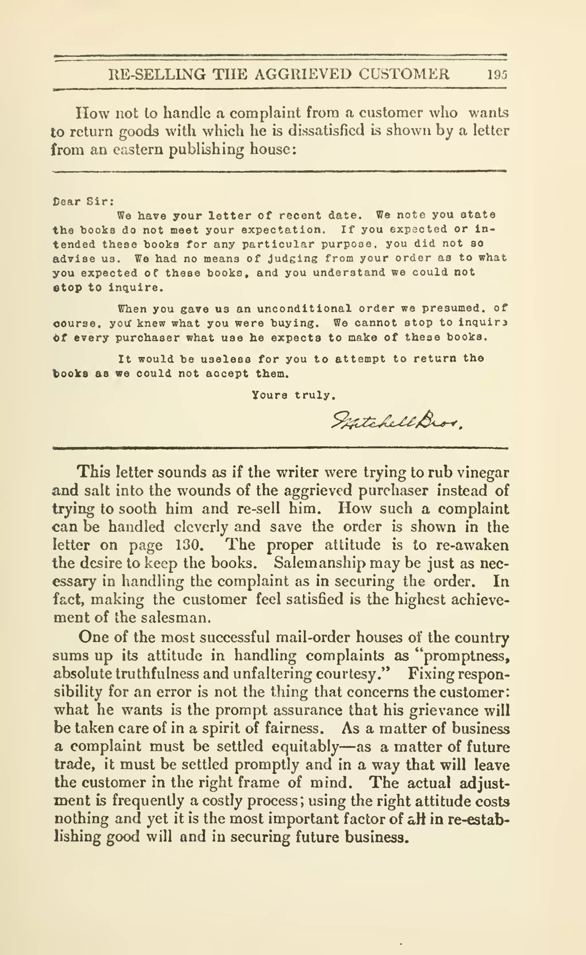 RE-SELLING THE AGGRIEVED CUSTOMER 195
How not to handle a complaint from a customer who wants
to return goods with which he is dissatisfied is shown by a letter
from an eastern publishing house:
Cear Sir:
We have your letter of recent date. We note you state
the books do not meet your expectation. If you expscted or in-
tended these hooks for any particular purpose, you did not so
advise us. We had no means of judging from your order as to what
you expected of these books, and you understand we could not
stop to inquire.
When you gave us an unconditional order we presumed, of
oourse, you' knew what you were buying. We cannot stop to inquirj
tt every purchaser what use he expects to make of these books.
It would be useless for you to attempt to return the
books as we could not accept them.
Yours truly.
This letter sounds as if the writer were trying to rub vinegar
and salt into the wounds of the aggrieved purchaser instead of
trying to sooth him and re-sell him. How such a complaint
can be handled cleverly and save the order is shown in the
letter on page 130. The proper altitude is to re-awaken
the desire to keep the books. Salemanship may be just as nec-
essary in handling the complaint as in securing the order. In
fact, making the customer feel satisfied is the highest achieve-
ment of the salesman.
One of the most successful mail-order houses of the country
sums up its attitude in handling complaints as "promptness,
absolute truthfulness and unfaltering courtesy.'* Fixing respon-
sibility for an error is not the thing that concerns the customer:
what he wants is the prompt assurance that his grievance will
be taken care of in a spirit of fairness. As a matter of business
a complaint must be settled equitably—as a matter of future
trade, it must be settled promptly and in a way that will leave
the customer in the right frame of mind. The actual adjust-
ment is frequently a costly process", using the right attitude costs
nothing and yet it is the most important factor of aH in re-estab-
lishing good will and in securing future business.
 