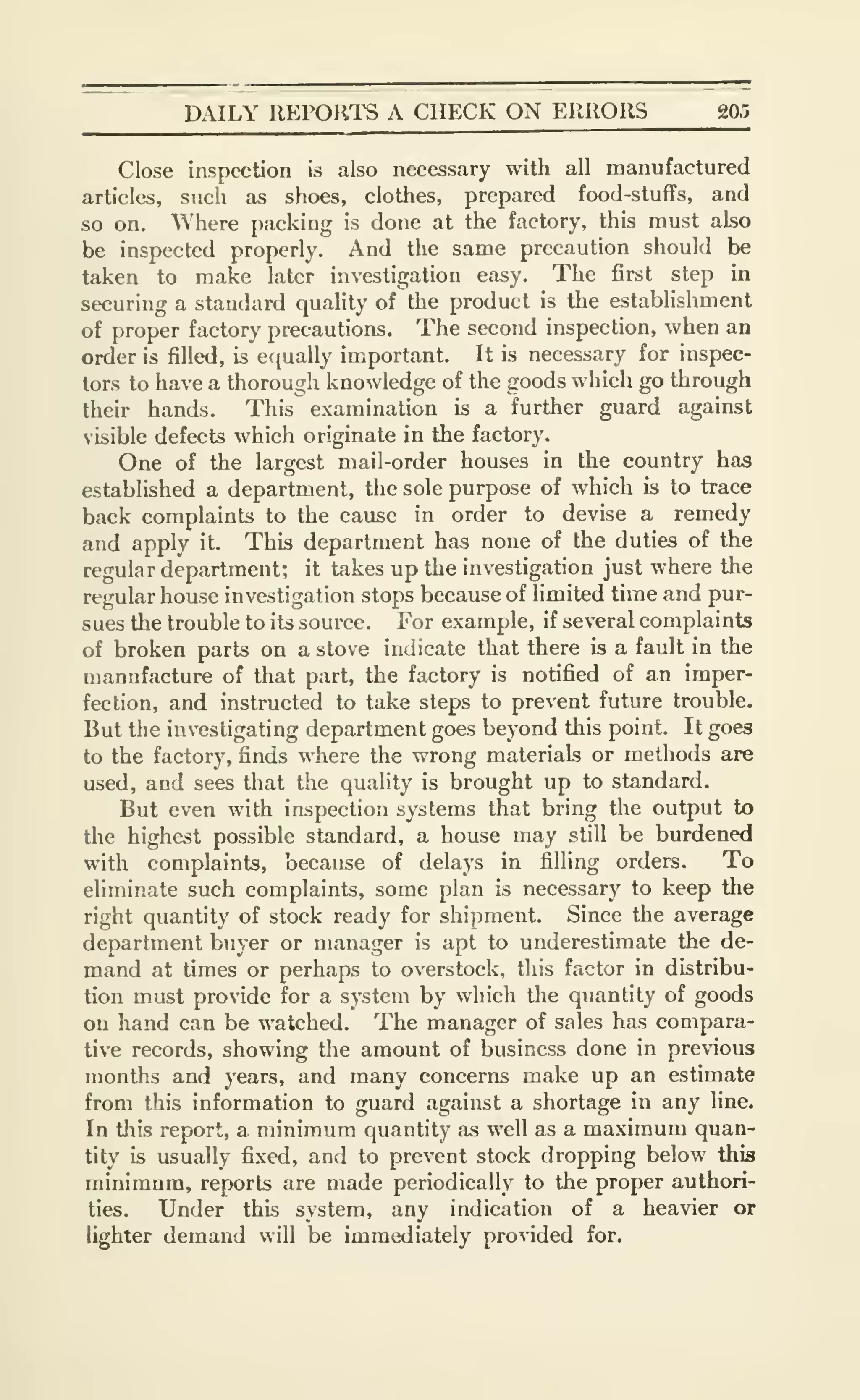 DAILY REPORTS A CHECK ON ERRORS 20.5
Close inspection is also necessary with all manufactured
articles, such as shoes, clothes, prepared food-stuffs, and
so on. Where packing is done at the factory, this must also
be inspected properly. And the same precaution should be
taken to make later investigation easy. The first step in
securing a standard quality of the product is the establishment
of proper factory precautions. The second inspection, when an
order is filled, is equally important. It is necessary for inspec-
tors to have a thorough knowledge of the goods which go through
their hands. This examination is a further guard against
visible defects which originate in the factory.
One of the largest mail-order houses in the country has
established a department, the sole purpose of which is to trace
back complaints to the cause in order to devise a remedy
and apply it. This department has none of the duties of the
regular department; it takes up the investigation just where the
regular house investigation stops because of limited time and pur-
sues the trouble to its source. For example, if several complaints
of broken parts on a stove indicate that there is a fault in the
manufacture of that part, the factory is notified of an imper-
fection, and instructed to take steps to prevent future trouble.
But the investigating department goes beyond this point. It goes
to the factory, finds where the wrong materials or methods are
used, and sees that the quality is brought up to standard.
But even with inspection systems that bring the output to
the highest possible standard, a house may still be burdened
with complaints, because of delays in filling orders. To
eliminate such complaints, some plan is necessary to keep the
right quantity of stock ready for shipment. Since the average
department buyer or manager is apt to underestimate the de-
mand at times or perhaps to overstock, this factor in distribu-
tion must provide for a system by which the quantity of goods
on hand can be watched. The manager of sales has compara-
tive records, showing the amount of business done in previous
months and years, and many concerns make up an estimate
from this information to guard against a shortage in any line.
In tiais report, a minimum quantity as well as a maximum quan-
tity is usually fixed, and to prevent stock dropping below this
minimum, reports are made periodically to the proper authori-
ties. Under this system, any indication of a heavier or
lighter demand will be immediately provided for.
 