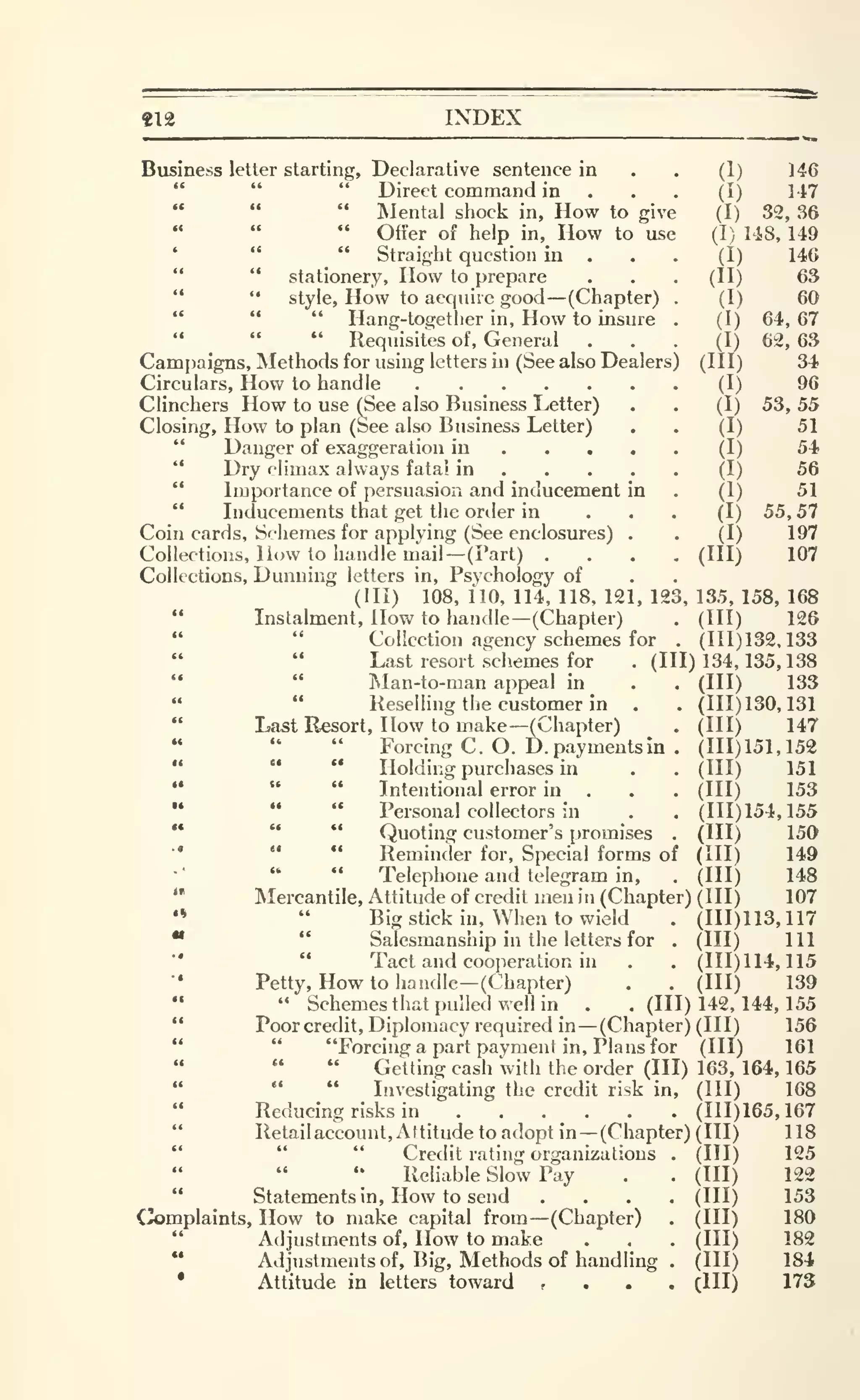 412 INDEX
Business letter starting. Declarative sentence in . . (1) 146
" " " Direct command in . . . (I) M7
" " " Mental shock in. How to give (I) 32, 36
" " " Offer of help in, How to use (I) 148, 149
' " *' Straight question in . . . (I) 146
" " stationery. How to prepare . . . (II) 63
" " style. How to acquire good —(Chapter) . (I) 60
" " " Hang-togetlier in, How to insure . (I) 64, 67
'•
" " Requisites of. General ... (I) 62, 63
Campaigns, Methods for using letters in (See also Dealers) (III) 34
Circulars, How to handle (I) 96
Clinchers How to use (See also Business Letter) . . (I) 53, 55
Closing, How to plan (See also Business Letter) . . (I) 51
" Danger of exaggeration in (I) 54>
'*
Dry climax always fatal in (I) 56
" Importance of persuasion and inducement in . (I) 51
" Inducements that get the order in . . • (I) 55, 57
Coin cards. Schemes for applying (See enclosures) . . (I) 197
Collections, How to handle mail—(Part) .... (HI) 107
Collections, Dunning letters in, Psychology of
(III) 108, 110, 114, 118, 121, 123, 135, 158, 168
" Instalment, How to handle—(Chapter) . (Ill) 126
" " Collection agency schemes for . (111)132,133
" " Last resort schemes for .(111)134,135,138
" " Man-to-man appeal in . . (HI) 133
« " Reselling the customer in . . (111)130,131
" Last Resort, How to make—(Chapter) . (HI) 147
" " " Forcing C. O. D. payments in . (111)151,152
" " " Holding purchases in . . (HI) 151
" " " Intentional error in . . . (HI) 153
•• " " Personal collectors in . . (111)154,155
••
" " Quoting customer's promises . (HI) 150
•'
" *' Reminder for. Special forms of (HI) 149
" " Telephone and telegram in, . (HI) 148
" Mercantile, Attitude of credit men in (Chapter) (III) 107
'• " Big stick in. When to wield . (111)113,117
•* " Salesmanship in the letters for . (HI) 111
" " Tact and cooperation in . . (111)114,115
• Petty, How to handle-(Chapter) . . (HI) 139
" " Schemes that pulled well in . . (Ill) 142, 144, 155
" Poorcredit, Diplomacy required in —(Chapter) (HI) 156
" " "Forcing a part payment in. Plans for (HI) 161
' " " Getting cash "with the order (III) 163, 164, 165
" " " Investigating the credit risk in, (HI) 168
Reducing risks in . . .
_
. . . (111)165,167
" Retailaccount, Attitude to adopt in —(Chapter) (III) 118
" " " Credit rating organizations • (HI) 125
'; Reliable Slow Pay . . (HI) 122
" Statements in. How to send .... (HI) 153
Complaints, How to make capital from —(Chapter) . (HI) 180
" Adjustments of. How to make . . . (HI) 182
•*
Adjustments of. Big, Methods of handling . (Ill) 184
• Attitude in letters toward f . . . (Ill) 173
 