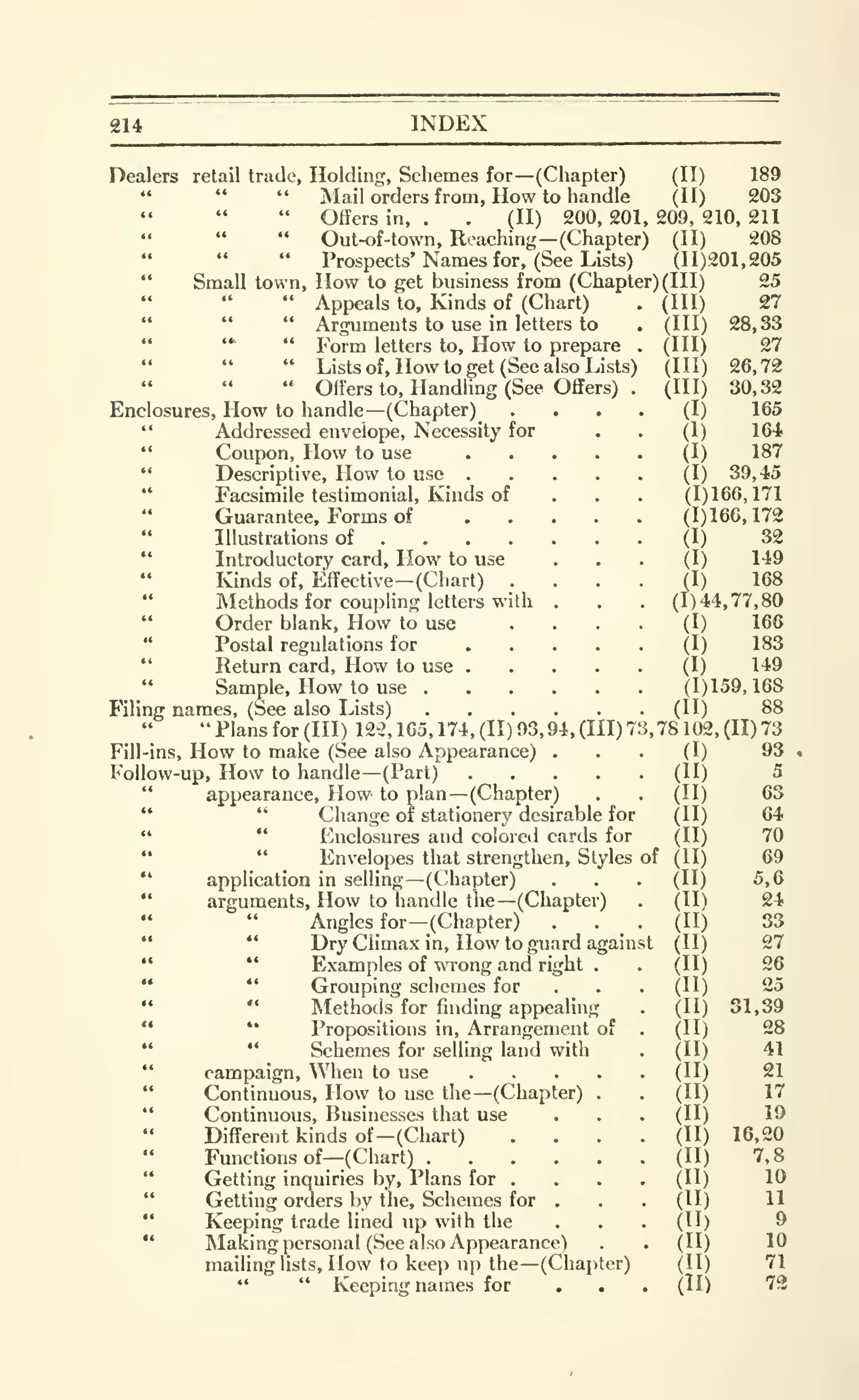 314 INDEX
Dealers retail trade, Holding, Schemes for —(Chapter) (II) 189
" " " Mail orders from, How to handle (II) 203
" Offers in, . . (II) 200, 201, 209, 210, 211
" Out-of-town, Reaching—(Chapter) (II) 208
" Prospects' Names for, (See Lists) (11)201,205
" Small town. How to get business from (Chapter) (III)
(III)
(III)
(III)
(III)
(HI)
(I)
(1)
(I)
(I)
25
27
28,33
27
26,72
30,32
165
164.
187
39,45
(1)166,171
(1)166,172
(I) 32
(I) 149
(I) 168
(1)44,77,80
(I) 166
(I) 183
(I) 149
(1)159,168
(II) 88
3,78102,(11)73
Appeals to. Kinds of (Chart)
" " " Arguments to use in letters to
" '* " Form letters to. How to prepare
" " " Lists of, How to get (See also Lists
" " " Offers to. Handling (See Offers)
Enclosures, How to handle —(Chapter)
" Addressed envelope. Necessity for
" Coupon, How to use ...." Descriptive, How to use ....*'
Facsimile testimonial. Kinds of
"
Guarantee, Forms of ...." Illustrations of
" Introductory card. How to use
" Kinds of. Effective —(Chart)
"
Methods for coupling letters with ,
"
Order blank, How to use
"
Postal regulations for ...."
Return card. How to use ...." Sample, How to use
Filing names, (See also Lists)
" Plans for (III) 122, 165, 174, (II) 93, 94, (III) 7
Fill-ins, How to make (See also Appearance) ... (I) 93
Follow-up, How to handle— (Part) (II) 5
" appearance. How to plan —(Chapter) . . (II) 63
** " Cliange of stationery desirable for (II) 64
" " Enclosures and colored cards for (II) 70
" " Envelopes that strengthen, Styles of (II) 69
" application in selling —(Chapter) . . . (II) 5,6
" arguments. How to handle the—(Chapter) . (II) 24
Angles for—(Chapter) . . _ . (II) 33
" " Dry Climax in. How to guard against (II) 27
" " Examples of wrong and right . . (II) 26
" *'
Grouping schemes for . . . (II) 25
Methods for finding appealing . (II) 31,39
" *'
Propositions in. Arrangement of . (II) 28
" " Schemes for selling land with . (II) 41
" campaign. When to use (11) 21
"
Continuous, How to use the—(Chapter) . . (II) 17
" Continuous, Businesses that use . . . (II) 19
Different kinds of—(Chart) .... (II) 16,20
Fmictions of--(Chart) (II) 7,8
"
Getting inquiries by, Plans for . . . . (II) 10
"
Getting orders by the. Schemes for . . . (II) 11
'*
Keeping trade lined up with the ... (II) 9
" Making personal (See also Appearance) . . (II) 10
mailing lists. How to keep up the—(Chapter) (II) 71
*' " Keeping names for ... (II) 72
 