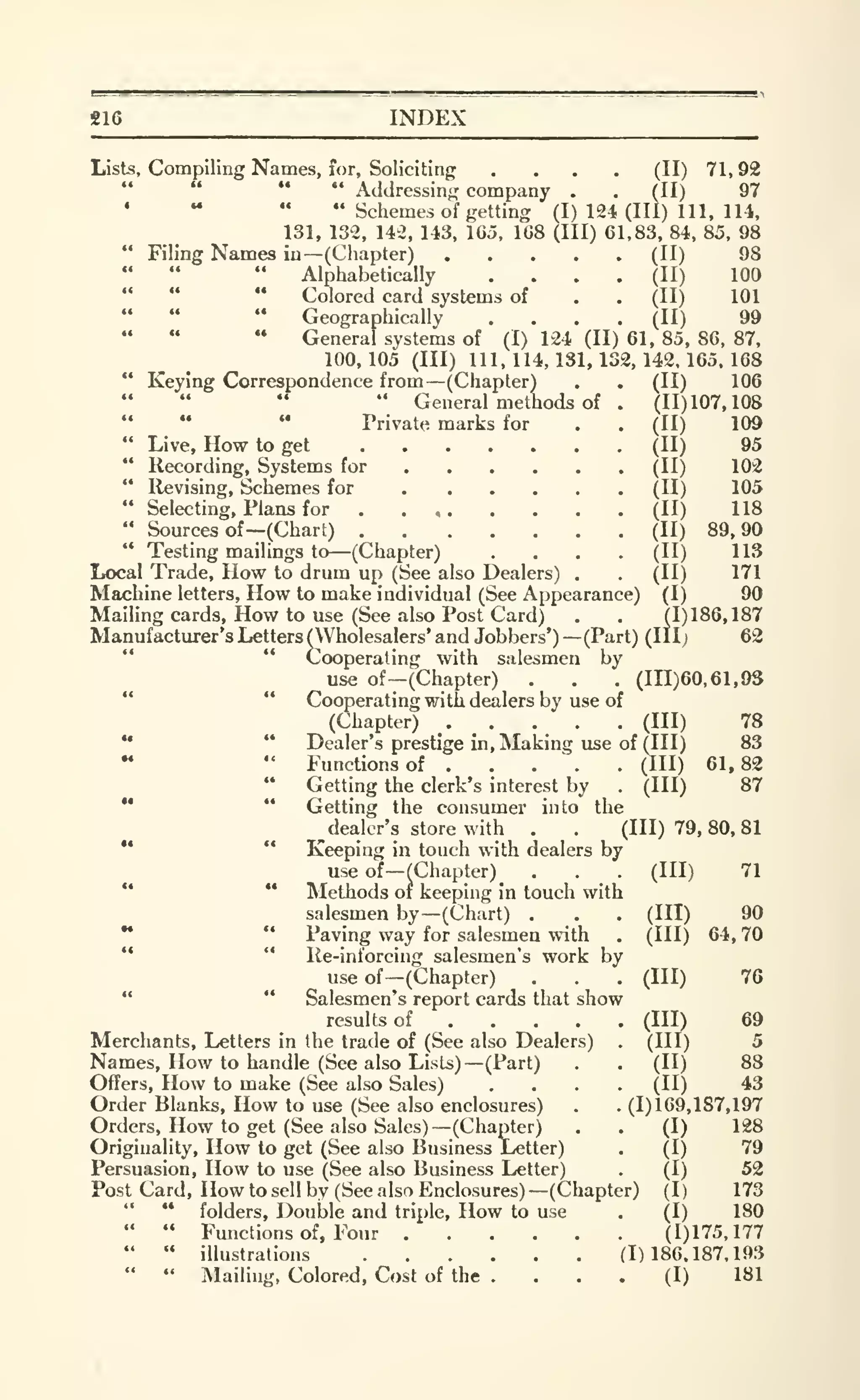S16 INDEX
Lists, Compiling Names, for. Soliciting .... (II) 71, 92
" " Addressing company . . (II) 97
• " " " Schemes of getting (I) 124 (III) 111. lU,
131, 132, 142, 143, Ido, 168 (III) 61,83, 84, 85, 98
" Filing Names in—(Chapter) (II) 98
" Alphabetically .... (II) 100
" " " Colored card systems of . . (II) 101
" " " Geographically .... (II) 99
- General systems of (I) 124 (II) 61, 85, 86, 87,
100,105 (III) 111,114,131,132,142,165.168
(II) 106
(11)107,108
(11)
(11)
(H)
(11)
(H)
(11)
(II)
(11)
(I)
109
95
102
105
118
89,90
113
171
90
(1)186,187
62
" Keying Correspondence from —(Chapter)
" " " " General methods of
" " '*
Private marks for
" Live, How to get
" Recording, Systems for ...." Revising, Schemes for ...." Selecting, Plans for . ...
" Sources of —(Chart)
" Testing mailings to—(Chapter)
Local Trade, How to drum up (See also Dealers)
Machine letters. How to make individual (See Appearance)
Mailing cards. How to use (See also Post Card)
Manufacturer's Letters (Wholesalers' and Jobbers') —(Part) (III;
*'
" Cooperating with salesmen by
use of—(Chapter) . . . (1X1)60,61,93
" " Cooperating with dealers by use of
(Chapter) . . .
_
. . (Ill)
*• " Dealer's prestige in. Making use of (III)
•• " Functions of (Ill)
" Getting the clerk's interest by . (Ill)
•* **
Getting the consumer into the
^dealer's store with . . (111)79,80,81
•• " Keeping in touch with dealers by
use of
—^Chapter)
'* **
Methods or keeping in touch with
salesmen by—(Chart) .
•* '*
Paving way for salesmen with
'* " Ile-inforcing salesmen's work by
use of —(Chapter)
" " Salesmen's report cards that show
results of ... .
Merchants, Letters in the trade of (See also Dealers)
Names, How to handle (See also Lists) —(Part)
Offers, How to make (See also Sales)
Order Blanks, How to use (See also enclosures)
Orders, How to get (See also Sales) —(Chapter)
Originality, How to get (See also Business Letter)
Persuasion, How to use (See also Business Letter)
Post Card, How to sell by (See also Enclosures) —(Chapter)
" " folders. Double and triple. How to use
" " Fmictions of. Four (1)175,177
" " illustrations (1)186.187.193
" " Mailing, Colored, Cost of the . . . . (I) 181
(III)
78
83
61,82
87
71
(in)
 