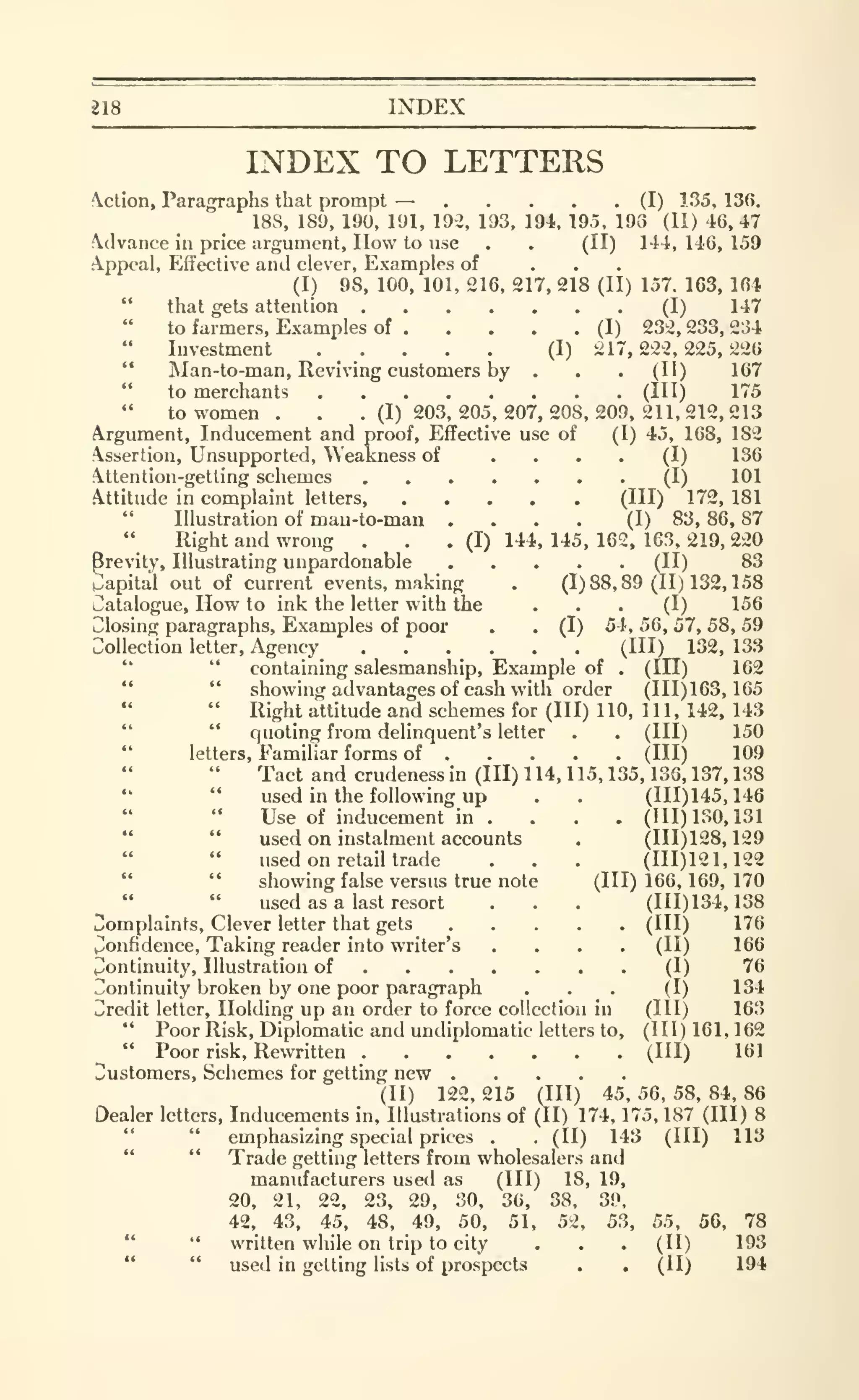 218 INDEX
INDEX TO LETTERS
Action, Paragraphs that prompt — (I) 135, 136.
188, 189, 190, 191, 19-2, 193, 194, 195, 198 (II) 46,47
clvance in price argument, How to use . . (II) 141,146,159
A.ppcal, Effective and clever. Examples of ...(I) 98, 100, 101, 216, 217, 218 (II) 157. 163, 164
" that gets attention (I) 147
to farmers. Examples of (I) 232, 233, 2:54
Investment ..... (I) 217,222,225,226
'*
Man-to-man, Reviving customers by . . . (II) 167
" to merchants (1^^) ^'^^
" to women. . .(1)203,205.207,208,209,211,212,213
Argument, Inducement and proof. Effective use of (I) 45, 168, 182
Assertion, Unsupported, Weakness of .... (I) 136
.ttention-getting schemes (I) 101
Attitude in complaint letters, (Ill) 172, 181
" Illustration of man-to-man .... (I) 83, 86, 87
" Right and wrong . . . (I) 144, 145, 162, 163, 219, 220
Brevity, Illustrating unpardonable (II) 83
papital out of current events, making . (1)88,89(11)132,158
Catalogue, How to ink the letter with the ... (I) 156
Closing paragraphs. Examples of poor . . (I) 54, 56, 57, 58, 59
Collection letter, Agency (Ill) 132, 133
" " containing salesmanship. Example of . (HI) 162
" " showing advantages of cash with order (111)163,165
" Right attitude and schemes for (III) 110, 111, 142, 143
" " quoting from delinquent's letter . . (HI) 150
"
letters, Familiar forms of (Ill) 109
Tact and crudenessin (III) 114, 115, 135, 136, 137, 138
*' " used in the following up . . (111)145,146
" " Use of inducement in . . . . (HI) 130, 131
" " used on instalment accounts . (111)128,129
used on retail trade . . . (111)121,122
" " showing false versus true note (111)166,169,170
" " used as a last resort . . . (111)134,138
Complaints, Clever letter that gets (HI) 176
Confidence, Taking reader into writer's .... (II) 166
Continuity, Illustration of (I) 76
Continuity Ijroken by one poor paragraph ... (I) 134
Credit letter. Holding up an order to force collection in (HI) 163
" Poor Risk, Diplomatic and undiplomatic letters to, (III) 161, 162
" Poor risk. Rewritten (HI) 161
Customers, Schemes for getting new
(II) 122, 215 (HI) 45, 56, 58, 84, 86
Dealer letters, Inducements in. Illustrations of (II) 174, 175, 187 (III) 8
" " emphasizing special prices . . (II) 143 (HI) 113
" " Trade getting letters from wholesalers and
manufacturers used as (HI) 18, 19,
20, 21, 22, 23, 29, 30, 36, 38, 39,
42, 43, 45, 48, 49, 50, 51, 52, 53, 55, 56, 78
" " written while on trip to city . . . (II) 193
" " used in getting lists of prospects . . (II) 194
 