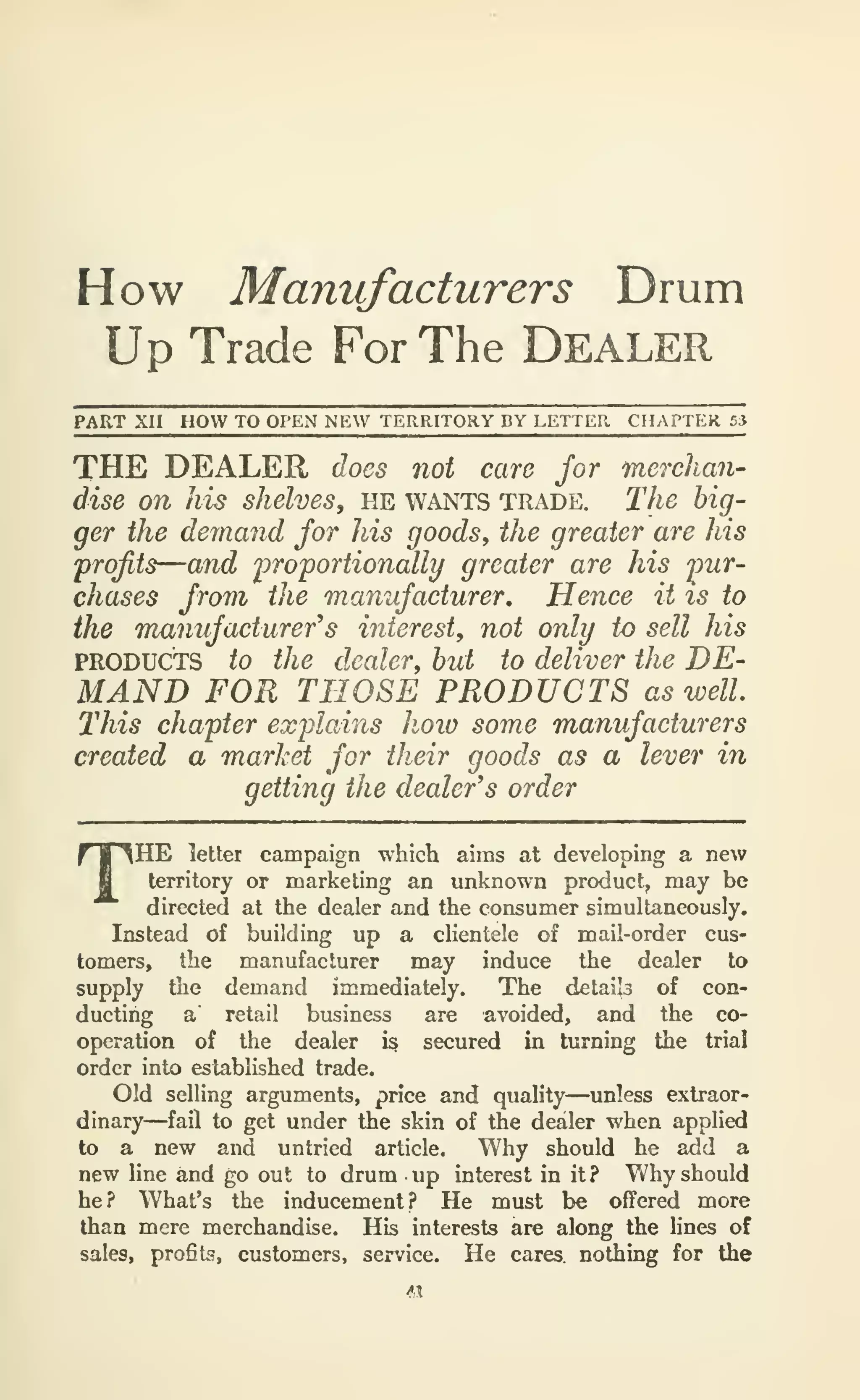 How Manufacturers Drum
Up Trade For The DEALER
PART XII HOW TO OPEN NEW TERRITORY DY LETTER CHAPTER 53
THE DEALER does not care for merchan-
dise on his shelves, he wants trade. The big-
ger the demand for his goods, the greater are his
profits—and proportionally greater are his pur-
chases from the manufacturer. Hence it is to
the manufacturer's interest, not only to sell his
PRODUCTS to the dealer, but to deliver the DE-
MAND FOR THOSE PRODUCTS as well.
This chapter explains hoio some manufacturers
created a market for their goods as a lever in
getting the dealer's order
THE letter campaign which aims at developing a new
territory or marketing an unknown product, may be
directed at the dealer and the consumer simultaneously.
Instead of building up a clientele of mail-order cus-
tomers, the manufacturer may induce the dealer to
supply the demand immediately. The detai's of con-
ducting a' retail business are avoided, and the co-
operation of the dealer i§ secured in turning the trial
order into established trade.
Old selling arguments, price and quality—unless extraor-
dinary—fail to get under the skin of the dealer when applied
to a new and untried article. Why should he add a
new line and go out to drum up interest in it? Why should
he? What's the inducement? He must be offered more
than mere merchandise. His interests are along the lines of
sales, profits, customers, service. He cares nothing for the
 
