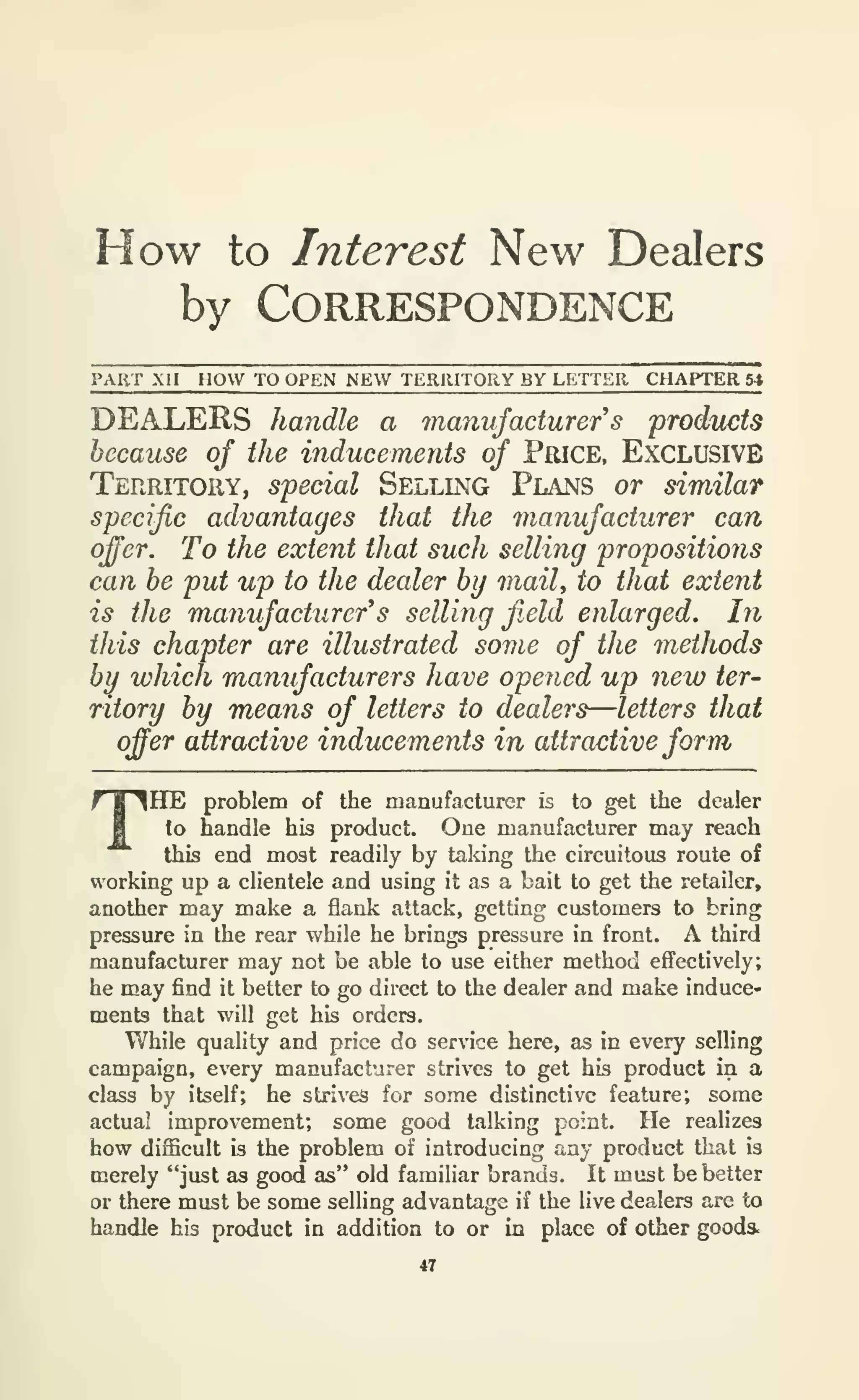 How to Interest New Dealers
by Correspondence
PART Xll HOW TO OPEN NEW TERRITORY BY LETTER CHAPTER 54
DEALERS handle a manufacturer s froducts
because of the inducements of PftiCE, Exclusive
Territory, special Selling Plans or similar
specific advantages that the manufacturer can
ofer. To the extent that such selling propositions
can he put up to the dealer by maiU to that extent
is the manufacturer's selling f.eld eiilarged. In
this chapter are illustrated some of the methods
by which manufacturers have opened up new ter-
ritory by means of letters to dealers—letters that
offer attractive inducements in attractive form
THE problem of the manufacturer is to get the dealer
to handle his product. One manufacturer may reach
this end most readily by taking the circuitous route of
working up a clientele and using it as a bait to get the retailer,
another may make a flank attack, getting customers to bring
pressure in the rear while he brings pressure in front. A third
manufacturer may not be able to use either method effectively;
he may find it better to go direct to the dealer and make induce-
ments that will get his orders.
While quality and price do service here, as in every selling
campaign, every manufacturer strives to get his product in a
class by itself; he strives for some distinctive feature; some
actual improvement; some good talking point. He realizes
how difficult is the problem of introducing any product that is
merely "just as good as" old familiar brands. It must be better
or there must be some selling advantage if the live dealers are to
handle his product in addition to or in place of other goods.
47
 