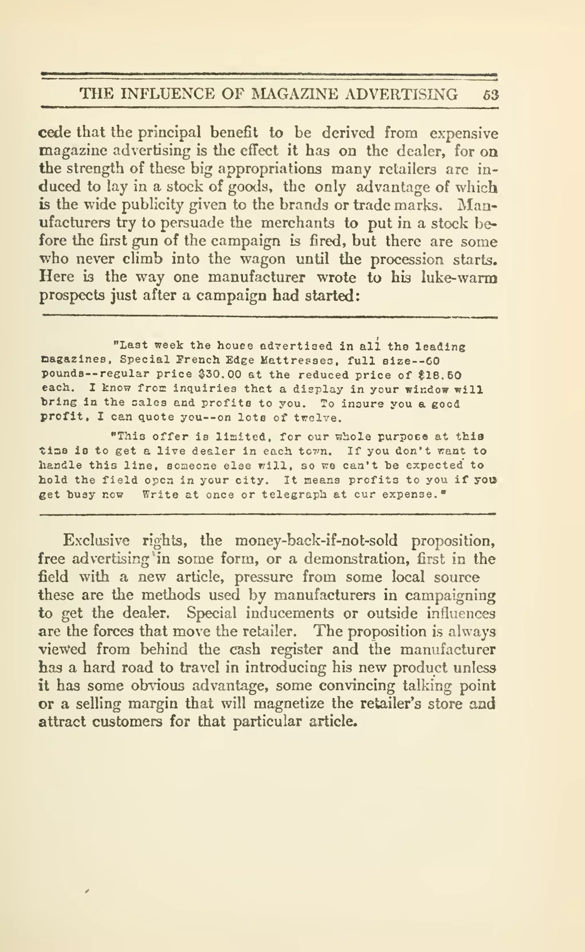 THE INFLUENCE OF IVIAGAZINE ADVERTISING 63
cede that the principal benefit to be derived from expensive
magazine advertising is the effect it has on the dealer, for oa
the strength of these big appropriations many retailers are in-
duced to lay in a stock of goods, the only advantage of which
is the wide publicity given to the brands or trade marks. Man-
ufacturers try to persuade the merchants to put in a stock be-
fore the first gun of the campaign is fired, but there are some
who never climb into the wagon until the procession starts.
Here is the way one manufacturer wrote to his luke-warm
prospects just after a campaign had started:
"last week the houee advertised in all the leading
nagazines. Special French Edge Mattresses, full size--60
poundS'-regular price 030.00 at the reduced price of $16.60
each. I know froic inquiries thet a display in your window will
bring in the sales and profits to you. To insure you a good
profit, I can quote you--on lots of twelve.
"This offer is limited, for our whole purpoeo at thla
tiae is to get a live dealer in each tcvn. If you don't want to
handle this line, someone else will, so we can't he expected to
hold the field open in your city. It neans profits to you if yoo
get husy now Write at once or telegraph at cur expense."
Exclusive rights, the money-back-if-not-sold proposition,
free advertising* in some form, or a demonstration, first in the
field with a new article, pressure from some local source
these are the methods used by manufacturers in campaigning
to get the dealer. Special inducements or outside influences
are the forces that move the retailer. The proposition is always
viewed from behind the cash register and the manufacturer
has a hard road to travel in introducing his new product unless
it has some ob-nous advantage, some convincing talking point
or a selling margin that will magnetize the retailer's store and
attract customers for that particular article.
 