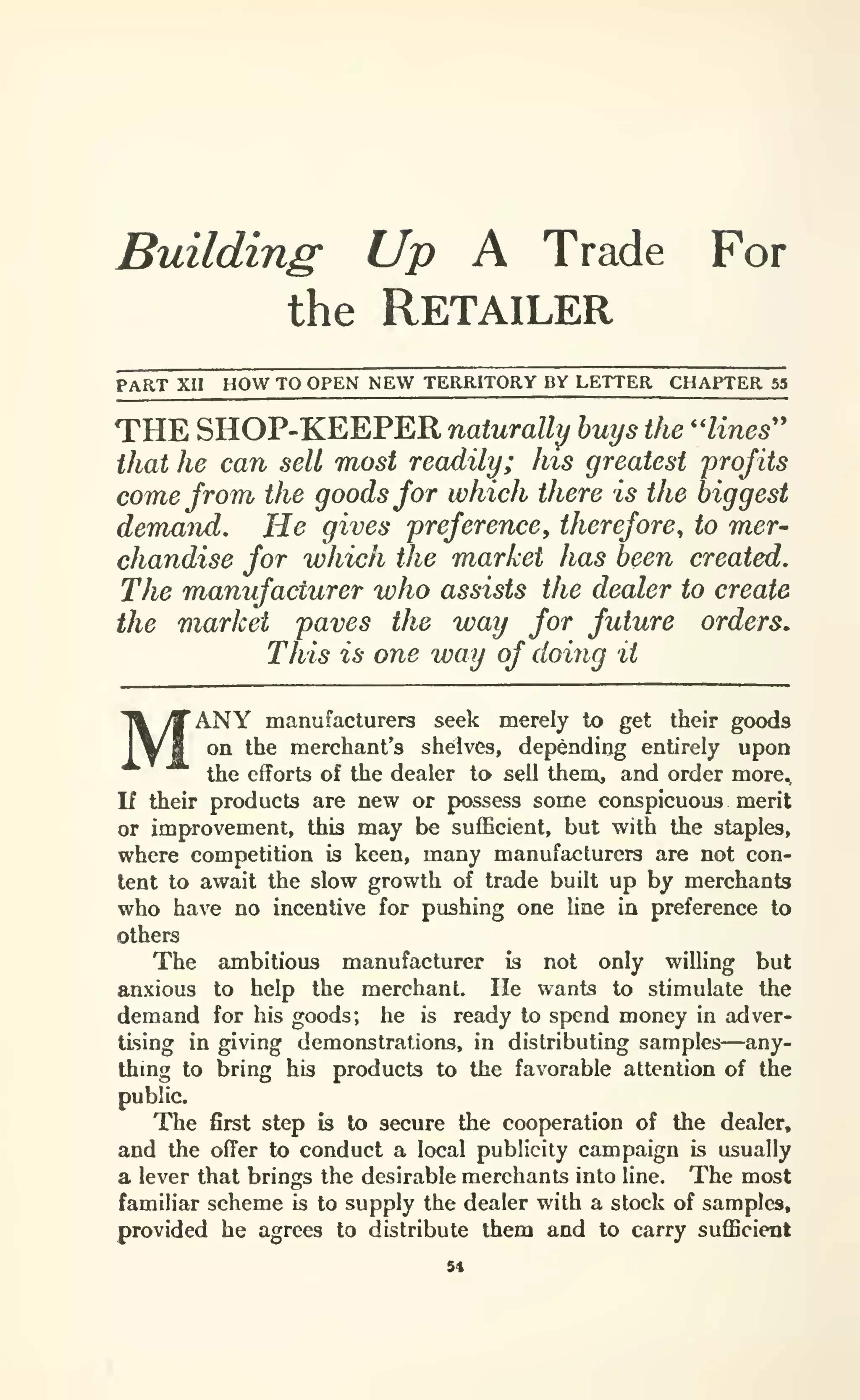 Building Up A Trade For
the Retailer
PART XII HOW TO OPEN NEW TERRITORY BY LETTER CHAPTER 53
THE SHOP-KEEPER naturally buys the ''lines''
that he can sell most readily; his greatest profits
come from the goods for which there is the biggest
demand. He gives preference, therefore, to mer-
chandise for which the market has been created.
The manufacturer who assists the dealer to create
the market paves the way for future orders.
This is one way of doing it
MANY manufacturers seek merely to get their goods
on the merchant's shelves, depending entirely upon
the efforts of the dealer to sell theni, and order more^
If their products are new or possess some conspicuous merit
or improvement, this may be sufficient, but with the staples,
where competition is keen, many manufacturers are not con-
tent to await the slow growth of trade built up by merchants
who have no incentive for pushing one Une in preference to
others
The ambitious manufacturer is not only willing but
anxious to help the merchanL He wants to stimulate the
demand for his goods; he is ready to spend money in adver-
tising in giving demonstrations, in distributing samples—any-
thmg to bring his products to the favorable attention of the
public.
The first step is to secure the cooperation of the dealer,
and the offer to conduct a local publicity campaign is usually
a lever that brings the desirable merchants into line. The most
familiar scheme is to supply the dealer with a stock of samples,
provided he agrees to distribute them and to carry sufficient
5«
 