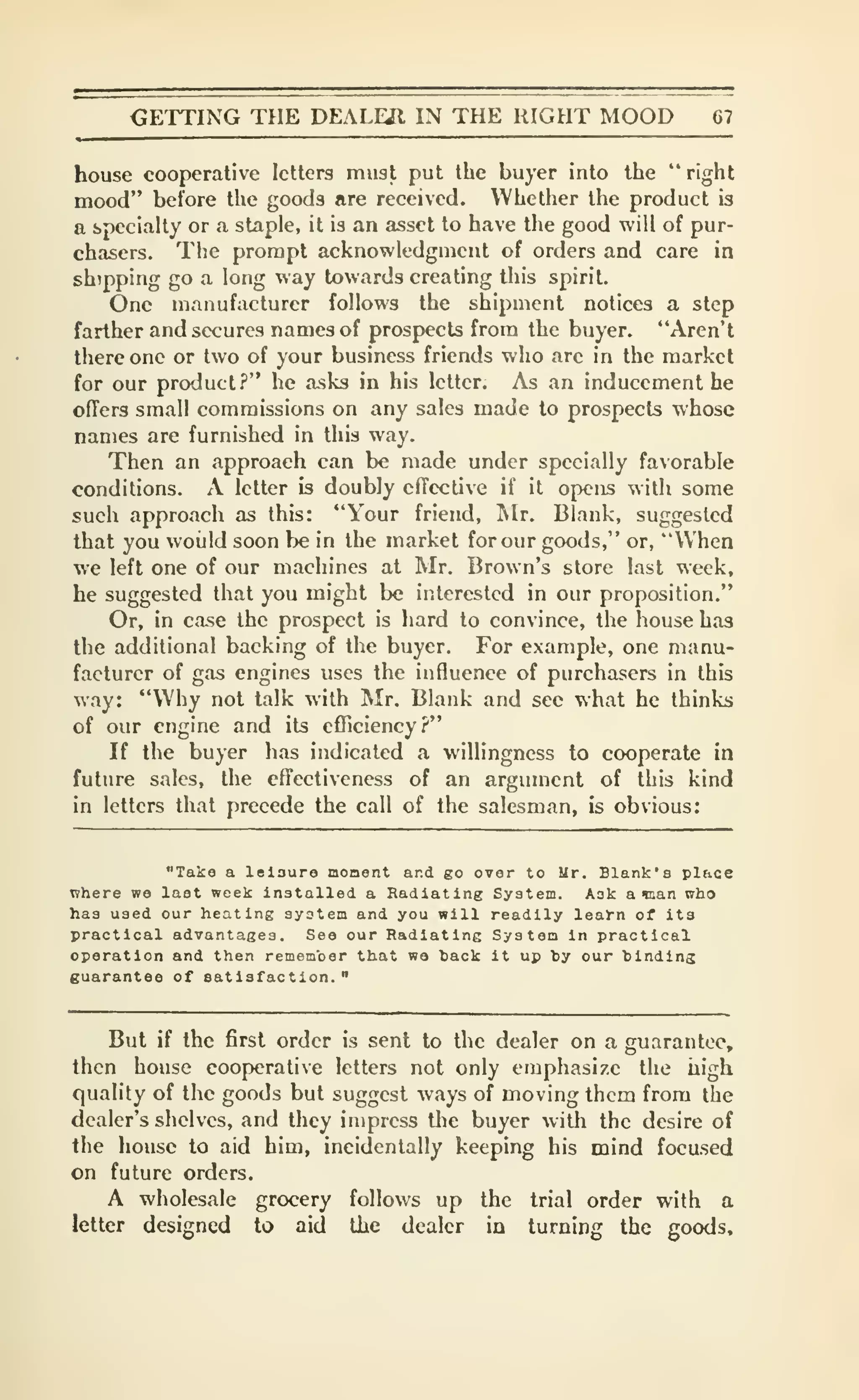 CETTING THE DEALEJl IN THE RIGHT MOOD 67
house cooperative letters must put the buyer into the "right
mood" before the goods are received. Whether the product is
a specialty or a staple, it is an asset to have the good will of pur-
chasers. The prompt acknowledgment of orders and care in
shipping go a long way towards creating this spirit.
One manufacturer follows the shipment notices a step
farther and secures names of prospects from the buyer. "Aren't
there one or two of your business friends who are in the market
for our product?" he asks in his letter. As an inducement he
ofTers small commissions on any sales made to prospects whose
names are furnished in this way.
Then an approach can be made under specially favorable
conditions. A letter is doubly effective if it opens with some
such approach as this: "Your friend, Mr. Blank, suggested
that you would soon be in the market for our goods," or, "When
we left one of our machines at Mr. Brown's store last week,
he suggested that you might be interested in our proposition."
Or, in case the prospect is hard to convince, the house baa
the additional backing of the buyer. For example, one manu-
facturer of gas engines uses the influence of purchasers in this
way: "Why not talk with Mr, Blank and see what he thinks
of our engine and its efliciency?"
If the buyer has indicated a willingness to cooperate in
future sales, the effectiveness of an argument of this kind
in letters that precede the call of the salesman, is obvious:
"Take a leiaura monent and go over to Ur. Blank's place
where we last week installed a Radiating System. Aak a tnan who
has used our heating system and you will readily lea^-n of its
practical advantages. See our Radiating System in practical
operation and then remember that we hack it up hy our hinding
guarantee of satisfaction."
But if the first order is sent to the dealer on a guarantee,
then house cooperative letters not only emphasize the uigh
quality of the goods but suggest ways of moving them from the
dealer's shelves, and they impress tlie buyer with the desire of
the house to aid him, incidentally keeping his mind focused
on future orders.
A wholesale grocery follows up the trial order with a
letter designed to aid the dealer in turning the goods.
 