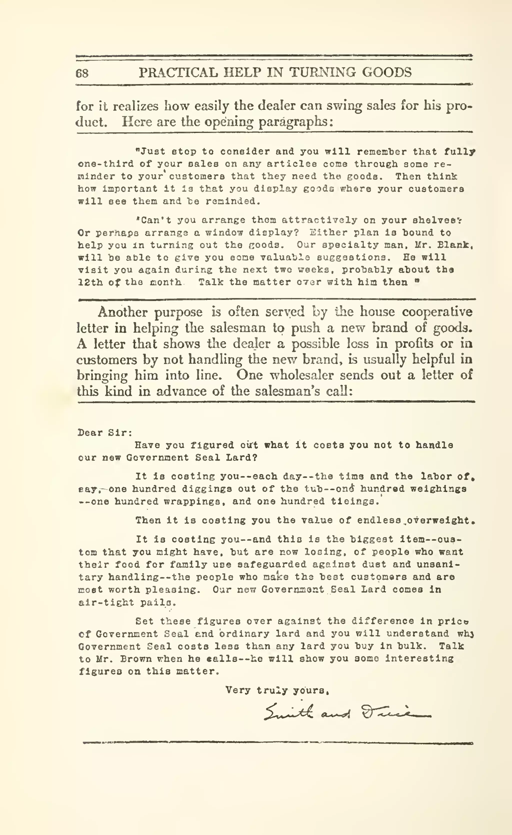 68 PRACTICAL HELP IN TUPJslNG GOODS
for it realizes how easily the dealer can swing sales for his pro-
duct. Here are the opening paragraphs:
"Ju3t Btop to consider and you will remem'ber that fully
one-third of your sales on any articles come through some re-
minder to your customers that they need the goods. Then think
how important it is that you display goods where your customers
will see them and Tae reminded.
"Can't you arrange them attractively on your shelveev
Or perhaps arrange a window display? Either plan is bound to
help you m turning out the goods. Our specialty man. Mr. Blank,
will be able to give you some valuable suggestions. He will
visit you again during the next two weeks, probably about the
12th of the conth Talk the matter over with him then "
Another purpose is often served by the house cooperative
letter in helping tlie salesman to push a new brand of goods.
A letter that shows the dealer a possible loss in profits or in
customers by not handling the new brand, is usually helpful in
bringing him into line. One wholesaler sends out a letter of
this kind in advance of the salesman's call:
Dear Sir:
Have you figured ourt what It costa you not to handle
our new Government Seal Lard?
It is costing you--each day—the time and the labor of,
eay.-one hundred diggings out of the tub--on(J hundred weighings
--one hundred wrappings, and one hundred tleings.
Then it is costing you the value of endless .overweight.
It is costing you—and this is the biggest item—cus-
tom that you might have, but are now losing, of people who want
their food for family use safeguarded against dust and unsani-
tary handling--tha people who mates the best customars and are
most worth pleasing. Our new Gove rtynont Seal Lard comes In
air-tight paila.
Set these figures over against the difference in prlco
Cf Government Seal end ordinary lard and you will understand whj
Government Seal costs less than any lard you buy in bulk. Talk
to Mr. Brown when he «alla —he will show you some interesting
figures on this matter.
Very truly yours,
 