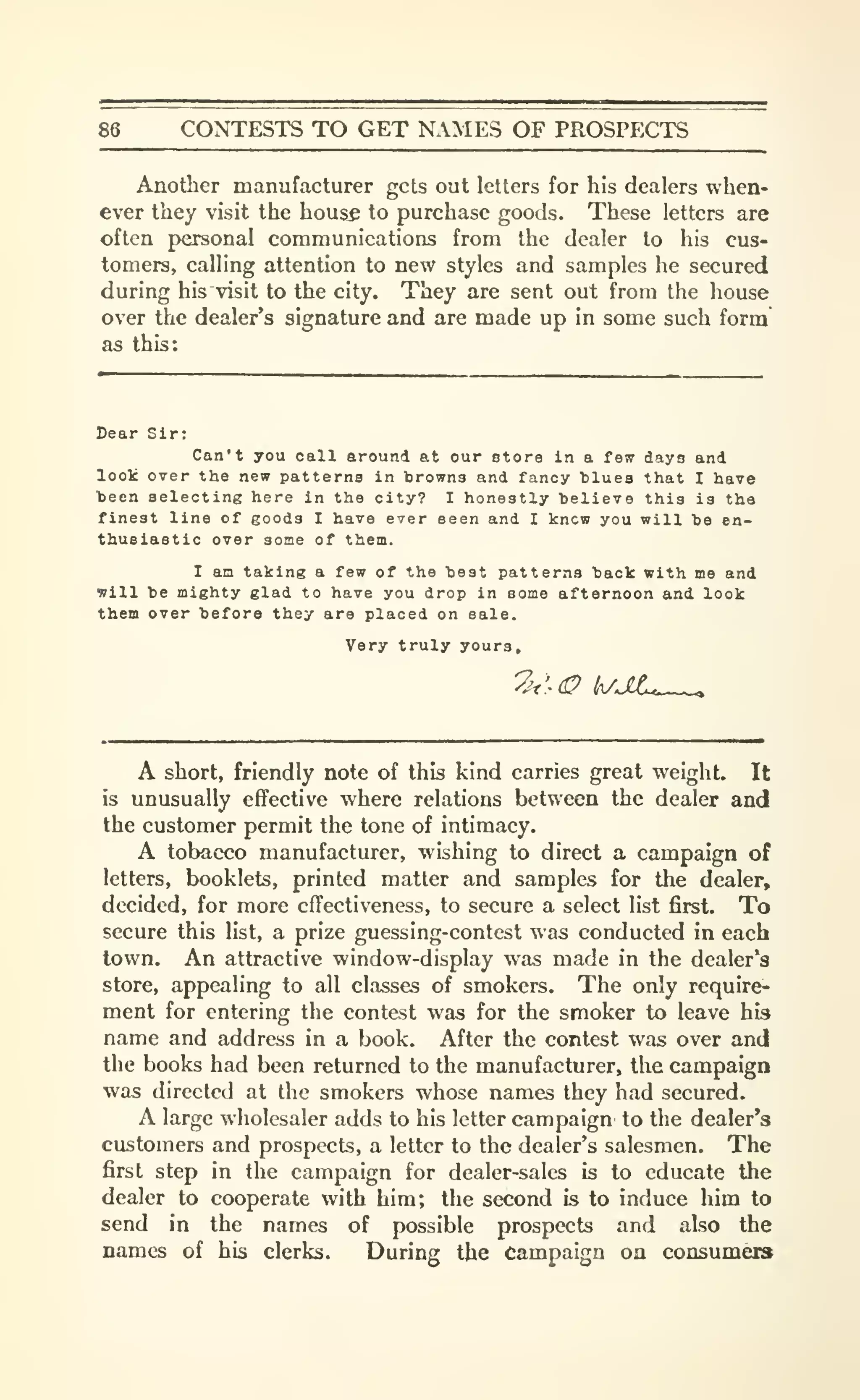 86 CONTESTS TO GET NAMES OF PROSPECTS
Another manufacturer gets out letters for his dealers when-
ever they visit the hous^ to purchase goods. These letters are
often personal communications from the dealer to his cus-
tomers, calling attention to new styles and samples he secured
during his visit to the city. They are sent out from the house
over the dealer's signature and are made up in some such form
as this:
Dear Sir:
Can't you call around at our store in a fsw days and
loolc over the new patterns in browns and fancy blues that I have
been selecting here in the city? I honestly believe this is the
finest line of goods I have ever seen and I knew you will be en-
thusiastic over some of them.
I am taking a few of the best patterns back with me and
will be mighty glad to have you drop in some afternoon and look
them over before they are placed on sale.
Very truly yours.
A short, friendly note of this kind carries great weight. It
is unusually effective where relations between the dealer and
the customer permit the tone of intimacy.
A tobacco manufacturer, wishing to direct a campaign of
letters, booklets, printed matter and samples for the dealer,
decided, for more effectiveness, to secure a select list first. To
secure this list, a prize guessing-contest was conducted in each
town. An attractive window-display was made in the dealer's
store, appealing to all classes of smokers. The only require-
ment for entering the contest was for the smoker to leave his
name and address in a book. After the contest was over and
the books had been returned to the manufacturer, the campaign
was directed at the smokers whose names they had secured.
A large wholesaler adds to his letter campaign to the dealer*3
customers and prospects, a letter to the dealer's salesmen. The
first step in the campaign for dealer-sales is to educate the
dealer to cooperate with him; the second & to induce him to
send in the names of possible prospects and also the
names of his clerks. During the Campaign on consumera
 