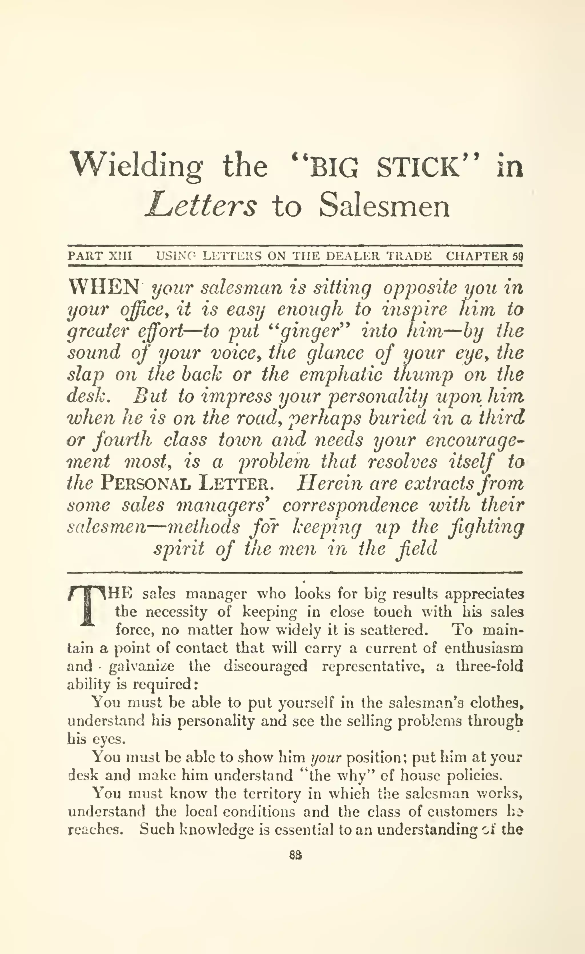 Wielding the "BIG STICK" in
Letters to Salesmen
PART Xm USING Li:n CIIS ON THE DEALER TRADE CHAPTER sq
WHEN your salesman is sitting opj)osite you in
your office^ it is easy enough to ins-pire him to
greater effort
—to put *' ginger'* into him—by the
sound of your voice, the glance oj your eye, the
slap on the back or the emphatic thump on the
desk. But to impress your personality upon him
when he is on the road, perhaps buried in a third
or fourth class town and needs your encourage-
inent most^ is a problem that resolves itself to
the Personal Letter. Herein are extracts from
some sales managers* correspondence with their
salesmen—methods for keeping up the fighting
spirit of the men in the field
THE sales manager who looks for big results appreciates
the necessity of keeping in close touch with his sales
force, no matter how widely it is scattered. To main-
tain a point of contact that will carry a current of enthusiasm
and galvanize the discouraged representative, a three-fold
ability is required:
You must be able to put yourself in the salesman's clothes,
understand his personality and see the selling problems through
his eyes.
You must be able to show him your position; put him at your
desk and make him understand "the why" of house policies.
You must know the territory in which the salesman v/orks,
understand the local conditions and the class of customers hi
reaches. Such knowledge is essential to an understanding oi" the
sa
 