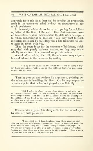 96 WAYS OF EMPHASIZING SALIENT FEATURES
approach for a sale at a later call by keeping the proposition
fresh in the customer's mind without an appearance of too
much persistence.
It is usually advisable to leave an opening for a follow-
up letter at the time of the call. One alert salesman notes
on his customer's desk memorandum tlie date when he expects
to return, remarking as he does so: "You may want to reach
me before that date; I'll just drop you a line from time to time
to keep in touch with you."
Thus the stage is set for the entrance of his letters, which
may deal with purely business matters, or they may relate
wholly to matters of a personal or private nature.
A week after making the call, the salesman may express
his reafinterest in the customer by writing:
"In my kurry to catoh the 10:46 tha other morning I may
net have explained fully soice of the eelling features poseeased
Cy our AAA Corsets.
"
Then he goes on and reviews his arguments, pointing out
the advantages in handling his line. Or, he may emphasize
some one point that he had not played up sufficiently:
"Did I make it clear to you that there ia tut one re-
frigerator manufactured in this country using genuine porcelain
food compartments, and that ia the Alaska? There are plenty of
Imitations of one kind or another under misleading names. Some
of tttem are good refrigerators tut none of them will give such
eervice as the Alaska.
"
Some service argument is always effective and seized upon
by salesmen with pleasure:
"I received word from headquarters this morning that
the new factory v.a3 opened yesterday. This Is equipped with the
most modern machinery and it practically doubles our capacity.
We are now prepared to give you hotter service than ever hefore--
ietter service than any other house in the country. Wire a rush
order and see how we take care of you.
"
 