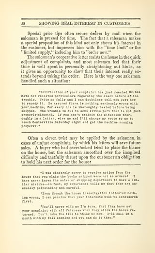 i)8 SHOWING REAL INTEREST IN CUSTOMERS
Special price tips often secure OrcJers by mail when the
salesman is pressed for time. The fact that a salesman makes
a special proposition of this kind not only shows his interest in
the customer, but impresses him with the "time limit" or the
''limited supply," inducing him to "order now."
The salesman's cooperative letter assists the house in the quick
adjustment of complaints, and most salesmen feel that their
time is well spent in personally straightening out kinks, as
it gives an opportunity to show that their interest really ex-
tends beyond taking the order. Here is the way one salesman
handled such a situation:
"Notification of your complaint haa just reached flie.but
Have not reoeiTod particulars regardins the exact nature of the
trouble. Write me fully and I can doubtless tell you Just how
to remedy it. Be assured there ia nothing seriously wrong with
your machine, for every one is thoroughly tested before being
chipped. The trouble is due to sona little part that is not just
properly adjusted. If you can't explain the situation thor-
oughly in a letter, wire me and I'll change ay route so as to
reach CenterTille Saturday night and get the machine running
properly.
"
Often a clever twist may be applied by the salesman, in
cases of unjust complaints, by which his letters will save future
sales. A buyer who had overstocked tried to place the blame
on the house, but the salesman smoothed over the imagined
difficulty and tactfully thrust upon the customer an obligation
to hold his next order for the house:
"1 was sincerely sorry to receive notice from the
house that you claim the books snipped were not as ordered. I
have never known the sales or shipping department to maVe a sim-
ilar mi8take--in fact, Ky experience tells mo that they are un-
usually painstaking and careful.
"Even though the house investigation indicated noth-
ing wrong, I can promise that your interests will be considered
first.
'You'll agree with me I'm 6ure, that they have met
your complaint with all fairness when they allow the books re-
turned. Don't take the time to thank me now. I'll call in a
month with my fall sampler and you can do it then.*
 