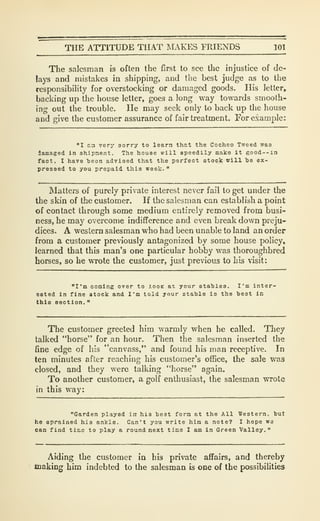 THE ATTITUDE THAT IMAKES FRIENDS 101
The salesman is often the first to see the injustice of de-
lays and mistakes in shipping, and the best judge as to the
responsibility for overstocking or damaged goods. His letter,
backing up the house letter, goes a long way towards smooth-
ing out the trouble. He may seek only to back up the house
and give the customer assurance of fair treatment. For example:
"I aa very sorry to learn that the Cocheo Tweed was
lamaged In shipment. The house will speedily make it good--in
fact, I have heen advised that the perfect stock will te ex-
pressed to you prepaid this week.
"
Matters of purely private interest never fail to get under the
the skin of the customer. If the salesman can establish a point
of contact through some medium entirely removed from busi-
ness, he may overcome indifference and even break down preju-
dices, A western salesman who had been unable to land an order
from a customer previously antagonized by some house policy,
learned that this man's one particular hobby was thoroughbred
horses, so he wrote the customer, just previous to his visit:
"I'm coming over to looK at your stables. I'm inter-
ested in fine stock and I'm told your stable is the best in
this section.
"
The customer greeted him warmly when he called. They
talked "horse" for an hour. Then the salesman inserted the
fine edge of his "canvass," and found his man receptive. In
ten minutes after reaching his customer's office, the sale was
closed, and they were talking "horse" again.
To another customer, a golf enthusiast, the salesman wrote
in this way:
"Garden played in his best form at the All Western, but
he sprained his ankle. Can't you write him a note? I hope we
can find tlnie to play a round next time I am in Green Valley."
Aiding the customer in his private affairs, and thereby
making him indebted to the salesman is one of the possibilities
 