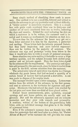POSTSCRIPTS THAT GIVE THE "PERSONAL" TOUCH 103
Some simple method of classifying these cards is neces-
sary. One method is to use a small file, lettered and tabbed to
enable the salesman to got any particular card without difficulty.
A "tickler system" is sometimes employed. This is a simple
box with guide cards numbered from one to thirty-one and
another set of cards numbered from one to twelve, indicating
the days and months. Behind the card indicating the date on
Tvhich a customer is to be WTitten, the customer card is in-
serted and it comes up mechanically for attention on that date.
To save time for the salesman the house may get out a
form letter and send it to him for his signature, a postscript
and mailing. These letters lack the intimate personal feature,
but they carry inspiration and more forceful arguments
than can be written by the majority of salesmen. The
salesman can sign and postscript twenty form letters in the
time it would take him to write a couple of personal messages.
Some situation may arise making it desirable to cover a large
territory quickly, and the subject demands both skilled prep-
aration and an intimate appeal. Here the form letter signed
by the salesman fills the requirement. The postscript and signa-
ture add personality; the post-mark, since the letter is mailed from
a point in the field, assures attention from the customer.
The actual sales value of such letters was shown in a Chicago
wholesale dry goods house, that had on hand a quantity of a
certain brand of hosiery that had proved a slo:w seller. A cut
was made to dispose of the surplus stock.
The manager decided upon a letter campaign. Letters were
written from the attitude of the salesmen, in the first person,
and sent to salesmen in the territories for signature and post-
script. Merchants who had refused the stock were reached by
the cut price and more than one-third of them placed orders.
Formal house announcements, price, quotation, seasonal
openings and new house policies are usually cold and im-
personal. But add the salesman's signature and an intimate
postscript, and they glow with warmth and personality.
A sentence, written at the bottom of the generalizing form
letter, adds an indiddual message that gives to it the vitality
of a personal letter.
Even if the salesman's memory does not furnish him with
ideas for postscripts that add local color to a letter, his "Pocket
Album of Buyers" or his customer file will give him the neces»
 