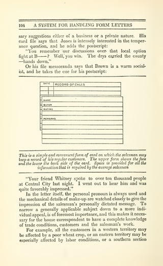 104 A SYSTEM FOR HANDLING FORM LETTERS
sary suggestions either of a business or a private nature. His
card file says that Jones is intensely interested in the. temper-
ance question, and he adds the postscript:
"You remember our discussions oven that local option
6ght at B -? Well, you win. The drys carried the county
—hands down."
Or his file memoranda says that Brown is a warm social-
ist, and he takes the cue for his postscript:
RECORD OXGALLS
- PCMARKS.
This is a simple and convenient form of card on which tlie salesman may
keep a record of his regidar customers. The upper form sliows the face
aria the lower tlie back side of tfiecard. Space is provided for all the
information iJmt is required by the average salesman
"Your friend Whitney spoke to over ten thousand people
at Central City last night. I went out to hear him and was
quite favorably impressed."
In the letter itself, the personal pronoun is always used and
the mechanical details of make-up are watched closely to give the
impression of the salesman's personally dictated message. To
narrow a generally applicable subject down to a more indi-
vidual appeal, is of foremost importance, and this makes it neces-
sary for the house correspondent to have a complete knowledge
of trade conditions, customers and the salesman's work.
For example, all the customers in a western territory may
be affected by a poor wheat crop, or an eastern territory may be
especially affected by labor conditions, or a southern section
 