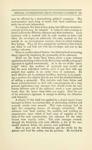 SPECUL INFORMATION THAT CO:IPELS INTEREST 105
may be afTcctcd by a demoralizing political campaign. The
correspondent must keep in touch with local conditions and
make use of such information.
To segregate the form letters going into different territories,
a simple system may be adopted. A series of code' numbers or
letters indicate the different salesmen and their territories. Each
customer card is marked with its code number or letter and
when the envelopes are addressed, this code, marked on the
outside in an inconspicuous manner, shows to which territory
they belong. They are then grouped by territories; form letters
are filled in and laid out with the envelopes and sent to the
various salesmen.
There is another class of letters—the third method of creating
closer appeal by employing the personality of the salesman.
These are the house form letters, given a more intimMe
application by being written in the first person and the salesman's
signature is applied mechanically. As in the use of the "post-
script" letter, this medium of approach may involve all
but the most individual matters, since it can deal with any
subject that applies to an entire class of customers. Its
most effective use in customer handling, however, is in supply-
ing a medium for subjects that do not need the detailed formula
of adding a postscript. This includes such form letters and
house communications as deal with announcements of a very
general application—any message that should reach the cus-
tomers between calls of the salesman, needs a more personal
touch than the house form letter can supply. Here the use
of the salesman's signature is enough to destroy the otherwise
cold formality.
A scheme of this kind was applied by a dental supply house
manager m letters to a certain class of graduating students and
unusual results were secured. This sales manager had to
fight five competing houses, all strongly entrenched. His
salesmen had been meeting the students and building an
acquaintance upon which to land sales of supplies at the
close of the state examinations, but salesmen for the other
houses were equally active. The sales manager secured,
through his friendship with state officials, a list of the suc-
cessful students before the returns were published.
How to give out the information, get the credit for the
Scheme and land the orders, was the question. He decided to
 