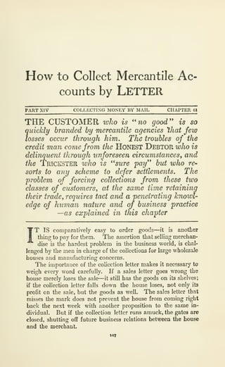 How to Collect Mercantile Ac*
counts by LETTER
PART XIV COLLECTING MONEY BY MAIL CHAPTER 61
THE CUSTOMER %vho is ''no good'' is so
quickly branded by mercantile agencies hat few
losses occur through him. The troubles of the
credit man come from the HONEST Debtor who is
delinquent through unforeseen circumstances, and
the Trickster who is ''sure 'pay'* but who re-
sorts to any scheme to defer settlements. The
problem of forcing collections from these two
classes of customers^ at the same time retaining
their ircme, requires tact and a penetrating knowl-
edge of human nature and of business practice
—as explained in this chapter
IT
IS comparatively easy to order goods—it is another
thing to pay for them. The assertion that selling merchan-
dise is the hardest problem in the business world, is chal-
lenged by the men in charge of the collections for large wholesale
houses and manufacturing concerns.
The importance of the collection letter makes it necessary to
weigh every word carefully. If a sales letter goes v/rong the
house merely loses the sale—it still has the goods on its shelves;
if the collection letter falls down the house loses, not only its
profit on the sale, but the goods as well. The sales letter that
misses the mark does not prevent the house from coming right
back the next week with another proposition to the same in-
dividual. But if the collection letter runs amuck, the gates are
closed, shutting off future business relations between the house
and the merchant.
 