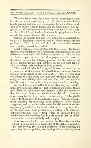 108 COiAIMERCIAL VERSUS INSTAUMENT ACCOUNTS
The sales letter persuades a man to take something on which
he believes he can make money; the collection letter must induce
him to give up that which he has acquired by toil and hard work.
The poor selling letter is tossed into the waste basket and for-
gotten, but the undiplomatic collection letter may offend a man,
and he will not forget it—he will charge it up against the house
and do business with some other concern.
Collections usually fall into two divisions: commercial ac-
counts and instalment accounts, each of which presents its own
problems. This chapter will deal with mercantile accounts
and how they should be handled.
Most credit men divide debtors- into three classes: the honest
debtors, who are delinquent through poor management or because
of circumstances over which he has no control; the tricksters, who
are looked upon as sure but slow pay—men who know all
the clever devices for delaying payment for the sake of the
interest on their money; and theI^there are tlie dishonest debtors,
who try to beat their creditors by hook or crook.
The merchant who is "no good" is soon reported by the
agencies and dealings with him should be on a cash-with-order
basis or goods should be sent Qut C. O. D. It is over the other
two classes that the credit men lose sleep—the men who are nat-
urally or unavoidably slow and men who will do anything
to hold onto their money for a few weeks or even for a few days.
All credit letters, no matter to which class they are directed,
must have tact and firmness—tact in making the appeal that is
most likely to strike home and firmness to give the impression
that there is no alternative: the debt must be paid. And so it
is necessary for the letter to have individuality, yet be pliable
enough to shape itself to fit individual cases. On this account,
many concerns are discarding form collection letters almost
altogether, and the writers who make the high scores in collect-
ing money by mail, study tlie individuals to whom they are writing,
try to understand their problems, sympathize with their dis-
appointments, and give to their letters an intimate personal
touch—the while remaining firm in their attitude that the obUga-
tion must be taken care of fully and promptly.
It is necessary for the man who writes the collection letter
to have a most complete knowledge of the debtor's condition
—his past record, the size and character of his business, his
reputation, his competition, the local problems and any other
 