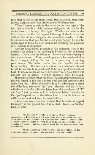 PERSONAL ELEMENT IN A COLLECTION LETTER 109
facts that he can secure from letters, from salesmen, from com-
mercial agencies and from other sources of information.
When it comes to writing the letter, do not lose sight of the
fact that a debt is a plain business obligation; do not let the
debtor look at it in any other light. Whether the letter is the
first reminder or the last in your follow-up, it should have this
attitude: the bill is an obligation that cannot be avoided. At the
first intimation that you fear he is not going to pay, he will be
encouraged to think up new excuses for deferring the payment
or of evading it altogether.
Another fundamental principle of the collection letter is the
necessity forgiving it life; makiBgat breathe a spirit of human
interest. Don't treat the debtor as if he were a criminal trying to
escape punishment. Even though you may be convinced that
he is a rogue, telling him so, is a poor way of getting
your money. The letter can be firm and dignified without
being insulting. If it is a new experience to a man to be abused
he will be too sore to respond, and if he is a "professional dead
beat" to whom insults are every-day occurrences, your letter will
not stir hira to action. Another approach must be found.
Show a man politely that you mean business, impress upon him
that you intend to give him a square deal and that you expect the
same from him. Show him how it is to his advantage to settle
the obligation; remember the "you" element, and that it is a
mistake to write the collection letter from the standpoint of "I"
and "my," just the same as it is in the sales letter. Emphasize
the "you"—point out to the debtor how it is to his interest to
settle the account and keep his record clean.
There is no more common mistake than to make an appeal
for money on the ground that it is needed. Here is a familiar
form of letter:
"Ue dislike to remind you again of your account
CUBOuntlng to $ but we find ourselves short of funds Just at
this time and will appreciate a prompt remittance. Under other
circumstances we might he very glad to grant you a further ex-
tension of credit, but Just now we must Insist upon an Immediate
eettlqment.
"I an enclosing a return envelope and will look for
your renlttancer c6 cover this amount by the next mall."
 