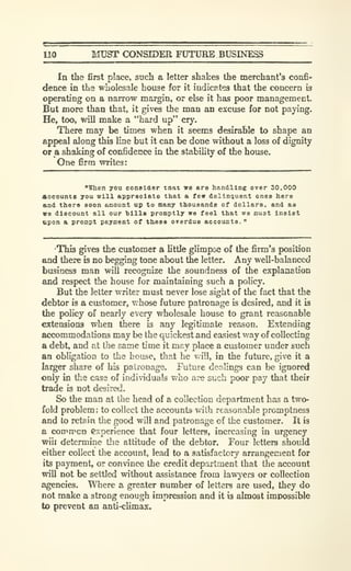 110 MUST CX)NSIDER FUTURE BUSINESg
In the first place, such a letter shakes the merchant's confi-
dence in the wholesale house for it indicates that the concern is
operating on a narrow margin, or else it has poor management.
But more than that, it gives the man an excuse for not paying.
He, too, will make a "hard up" cry.
There may be times when it seems desirable to shape an
appeal along this line but it can be done without a loss of dignity
or a shaking of confidence in the stability of the house.
One firm writes:
"When you consiaer mat we aro handling over 30.000
Accounts you will appreciate that a fe« dellniiuent ones here
and there soon amount up to many thousands of dollars, and as
ve discount all our hills promptly we feel that we must insist
upon a prompt payment of these overdue accounts.
"
This gives the customer a little glimpse of the firm's position
and there is no begging tone about the letter. Any well-balanced
business man will recognize the soundness of the explanation
and respect the house for maintaining such a policy.
But the letter writer must never lose sight of the fact that the
debtor is a customer, whose future patronage is desired, and it is
the policy of nearly every wholesale house to grant reasonable
extensions when there is any legitimate reason. Extending
accommodations may be the quickest and easiest way of collecting
a debt, and at llie same time it may place a customer under such
an obligation to the house, that he v.ill, in the future, give it a
larger share of his patix^nage. Future dealings can be ignored
only in the case of individuals who are such poor pay that their
trade is not desired.
So the man at the head of a collection department has a two-
fold problem: to collect the sxxounta with reasonable promptness
and to retain the good will and patronage of the customer. It is
a common experience that four letters, increasing in urgency
will determine the attitude of the debtor. Four letters should
either collect the account, lead to a satisfactory arrangement for
its payment, or convince the credit department that the account
will not be settled without assistance from lawyers or collection
agencies. WTiere a greater number of letters are used, they do
not make a strong enough impression and it is almost impossible
to prevent an anti-climax.
 