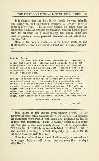 THE FIRST COLLECTION LETTER OF A SERIES 111
It is obvious that the first letter should be very friendly
and merely call the customer's attention to the fact th ^t his
account is overdue. The attitude should be taken that the
matter has doubtless escaped his attention, and the barbed point
may be concealed by a little selling talk about some new
li.nes of goods, or some personal comment on subjects of mu-
tual interest.
Here is the way a wholesale paper house wrote to one
of its customers who had failed to remit with his usual prompt-
ness:
Dear Mr. Smith:
In running over tne Books this morning, I happened to
nctloe that your Octoher bill has not been paid. This is not
irorryinz.me at all for I have no doubt it haa simply escaped
yonr attention and so I am writing Just to remind you of it and.
If oonvcniont, I will be very glad if you will send us a draft
not later than the 20th.
1 was down in the shipping room yesterday when a
new line of envelopes was opened--a high grade linen finish
Bade from Bismark Bond. The sample I have enclosed is made
from 20 lb. stock and is priced at {1.20 per thousand. Isn't It
a dandy? Compare it with any 15^ bond and see if it isn't the
biggest bargain you nave run across in many a day. It comes in
white, azure, golden-rod and canary. Better include a few
thousand of these envelopes with etook to match In your next
ordor. Show them to your customers. They will be ready sellers.
Very cordially yours.
Such letters as this possess great pulling power. In the
majorify of cases, such accounts have not been settled because
the customers were rushed with work and neglected to hustle
in their own collections. There is nothing about such a letter
that will give ofFense, and usually its spirit will be appreciated.
Not only will the letter bring in the belated remittance, but it
also carries a selling talk that frequently pulls an order in
the same envelope with the draft.
If such a letter does not call forth a reply, a second and
more urgent letter should be sent out not more than ten days
ttfter the first.
 