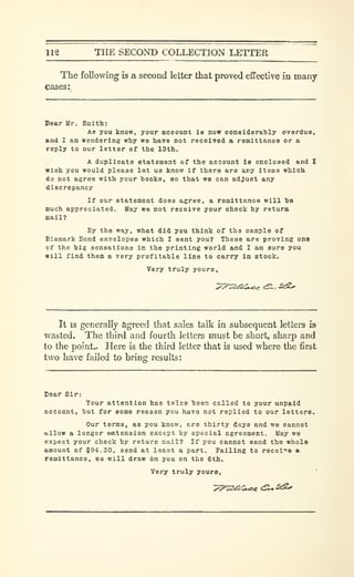 112 THE SECOND COLLECTION LETTER
The following is a second letter that proved effective in many
cases:
Sear Ur. Smltb:
As you know, your account is now considerably overduo,
and I am wondering why we have not received a remittanoe or a
reply to our letter of the 13th.
A duplicate statement of the account is enclosed and I
wish you would please let us know if there are any items which
do not agree with your books, so that we can adjust any
discrepancy
If our statement does agree, a remittance will 'bo
much appreciated. May we not receive your check by retura
nail?
By the way, what did you think of the sample of
Bismark Bond envelopes which 1 sent you? These are proving ons
of the big sensations in the printing world and I am sure you
will find them a very profitable line to carry in etock.
Very truly yours.
It is generally agreed that sales talk in subsequent letters is
wasted. The third and fourth letters must be short, sharp and
to the point.- Here is the third letter that is used where the first
two have failed to bring; results:
Dear Sir:
Tour attention has twice "been called to your unpaid
Bccoant, but for some reason you have not replied to our letters.
Our terms, as you know, ere thirty days and we cannot
allow a longer ewtension except by special agreement. Uay we
expect your check by return mail? If you cannot send the whole
amount of $94.30, send at least a part. Failing to reoei'^e a
remittance, we will draw on you on the 6th.
Very truly yours,
 