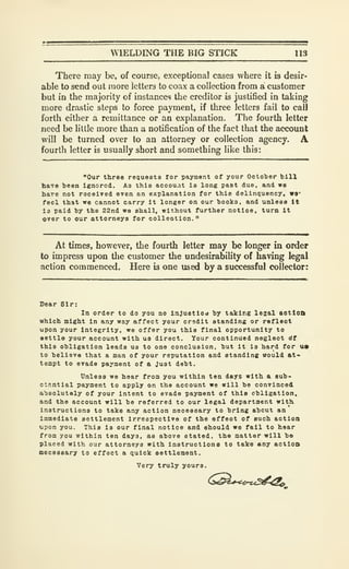 WIELDING THE BIG STICK 113
There may be, of course, exceptional cases where it is desir-
able to send out more letters to coax a collection from a customer
but in the majority of instances the creditor is justified in taking
more drastic steps to force payment, if three letters fail to call
forth either a remittance or an explanation. The fourth letter
need be little more than a notification of the fact that the account
will be turned over to an attorney or collection agency. A
fourth letter is usually short and something like this:
"Our three requests for payment of your October bill
have been ignored. As this acoou.it is long past due, and we
bare not roceived even an explanation for this delinquency, W9'
feol that we cannot carry it longer on our books, and unless It
Is paid by the 22nd we shall, without further notice, turn It
over to our attorneys for oolleotion."
At times, however, the fourth letter may be longer in order
to impress upon the customer the undesirability of having legal
action commenced. Here is one used by a successful collector:
Dear Sir:
In order to do you no Injustiod b; taking lesal aotloft
which might in any way affect your credit standing or reflect
upon your integrity, we offer you this final opportunity to
settle your account with us direct. Your continued neglect dt
this obligation leads us to one conclusion, but it is hard for us
to believe that a man of your reputation and standing vould at-
tempt to evade payment of a Just debt.
Unless we hear from you within ten days with a sub-
ctantlal payment to apply on the account we will be convinced
absolutely of your intent to evade payment of this obligation,
and the account will be referred to our legal department with.
Instructions to take any action necessary to bring about an
immediate settlement irrespective of the effect of such action
upon you. This is our final notice and should we fail to hear
from you within ten days, as above stated, the matter will be
placed with our attorneys with instructiona to take any actloo
necessary to effect a quick settlement.
Very truly yours.
 