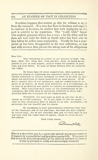 114 AN EXAMPLE OF TACT IN COLLECTING
It seldom happens that matters go this far without a rer !y
from the customer. If a man has been in business and expects
to continue in business, he realizes that such negligence on his
part is suicidal to his reputation. The ""uorth while" buyer
who neglects payment always has a rea?< i for his delay and he
does not wait until the third or fourth letter has been sent to
him before he makes some explanation. Usually he has a com-
plaint or has been disappointed in his own collections, or has
met with reverses that prevent his taking care of his obligations
Dear Sir:
Your attention is called to our letters of Sept. 7th,
Bept. 30th, Oct. 16th, Kov. 11th and Hot. 15th, in which we ap-
pealed to you in very urgent, polite terms for payment of your
June and July hills. To none of these letters have we received
any reply;
In these days of close competition, when quality and
price are aiming at achieving the uppermost notch, it is abso-
lutely necessary to collect promptly in order to he able to pur-
chase raw materials in large quantities at cash prices. If we
don't require this of our customers, and our competitors do rc^
fluire it of theirs, we shall find ourselves at a disadvantage as
to cost of production and unable to compete as successfully a^ wa
should. This inability will react to the disadvantage of our
customers, who will also he adversely affected in their com-
petition with the custoaors of our competitors.
TESKXPOBU, for your sake as well as our own, we mui. i;
insist on prompt payments. It is not right to let our money lie
Idle in your possession when it should be ia use, purchaslnc raw
materials for our henefit and for yours.
Wa reooniaend to your appreciative attention this view
of the financial end of our dealings, and hope you will respond
by return mail, for we ere informed that you are well able to pay
and only need the right kind of appeal, which we trust we aro
now making.
Very truly yours.
(^^^i>'c.<rz.<^<2o
yHere is a clever letter sent h'j a paint and varnish company to ciis!omers
at knows to be responsible but negligent about paying bills. TIis argument
Wiat it is to the financial advantage of the debtor as well as to the creditor
to pay up promptly is neatly and convincingly introduced
 