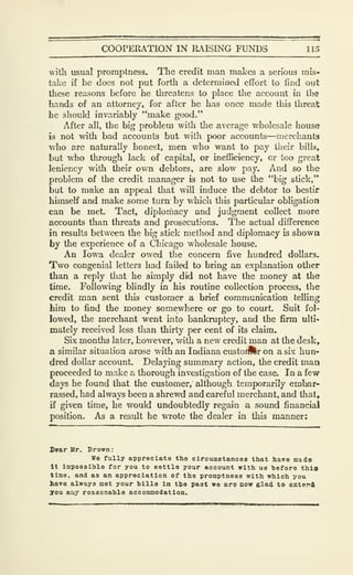 COOPERATION IN RAISING FUNDS 115
with usual promptness. The credit man makes a serious mis-
take if he does not put forth a determined effort to find out
these reasons before he threatens to place the account in the
hands of an attorney, for after he has once made this threat
he should invariably "make good."
After all, the big problem with the average wholesale house
is not with bad accounts but with poor accounts—merchants
who are naturally honest, men who want to pay their bills,
but who through lack of capital, or inefficiency, or too great
leniency with their own debtors, are slow pay. And so the
problem of the credit manager is not to use the "big stick,"
but to make an appeal that will induce the debtor to bestir
himself and make some turn by v/hich this particular obligation
can be met. Tact, diplornacy and judgment collect more
accounts than threats and prosecutions. The actual difference
in results between the big stick method and diplomacy is shown
by the experience of a Chicago wholesale house.
An Iowa dealer owed the concern five hundred dollars.
Two congenial letters had failed to bring an explanation other
than a reply that he simply did not have the money at the
time. Following blindly in his routine collection process, the
credit man sent this customer a brief communication telling
him to find the money somewhere or go to court. Suit fol-
lowed, the merchant went into bankruptcy, and the firm ulti-
mately received less than thirty per cent of its claim.
Six months later, however, with a new credit man at the desk,
a similar situation arose with an Indiana custoiftr on a six hun«
dred dollar account. Delaying summary action, the credit man
proceeded to make a thorough investigation of the case. In a few
days he found that the customer, although temporarily embar-
rassed, had always been a shrewd and careful merchant, and that,
if given time, he would undoubtedly regain a sound financial
position. As a result he wrote the dealer in this manner:
Dear Hr. Brown:
We fully appreciate the clrcumstancea that have made
It Imposaible for you to settle your account with us before this
time, and as an appreciation of the promptness with which you
have always met your bills in the past wo are now glad to extend
70U any reasonable accommodation.
 