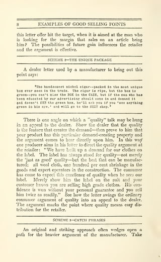 8 EXAMPLES OF GOOD SELLING POINTS
this letter offer hit the target, when it is aimed at the man who
i3 looking for the margin that sales on an article bring
him? The possibilities of future gain influences the retailer
and the argument is effective.
SCHEME 2—THE UNIQUE PACKAGE
A dealer letter used by a manufacturer to bring out this
point says:
'The handsomest nickel cigar--packed In the moat unique
tox ever seen In the trade. The cigar is ripe, hut the hox is
green--you can't miss the BOX in the CASE, but if the man who haa
teen educated hy our advertiaine should come in and demand it
^nd doesn't BE3 the green box, he'll ask you if you 'see anything
sreen In his eye,' and will go to the irEXT shop.'
There is one angle on which a "quality" talk may be himg
in an appeal to the dealer. Show the dealer that the quahty
is the feature that creates the demand—then prove to him that
your product has this particular demand-creating property and
the argument comes to bear directly upon him. In this way
one producer aims ia his letter to direct the quality argument at
the retailer: "We have built up a demand for our clothes oa
the label. The label has always stood for quahty—not merely
the Must as good' quality—but the best that can be manufac-
tured; all wool cloth, one hundred per cent shrinkage in the
goods and expert operators in the construction. The consumer
has come to expect this excellency of quality when he sees our
label. Merely show him the label on the suit and your
customer knows you are selling high grade clothes. His con-
fidence is won v?ithout your personal guarantee and you sell
him twice as readily." See how the letter swings the ordinary
consumer argument of quality into an appeal to the dealer.
The argument marks the point where quality means easy dis-
tribution for the retailer.
SCHEME 3—CATCH PHRASES
An original and striking approach often wedges open a
path for the heaner argument of the manufacturer. Take
 