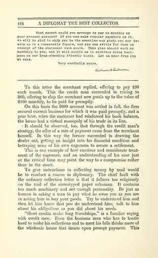 116 A DIPLOMAT THE BEST COLLECTOR
What amount could you arrange to pay us monthly on
your present account? If you -can make regular payments on it.
"K"* will he glad to ship you in the meantima any gooda you may (ie«
aire up to a reasonable figure, and you can settle for them on
receipt of the statemenr. each month. This plan shoald work no
hardship to you, and it will onablo us to continue doing huel-
jijess on our long-standing friendly hasla. Let us hear from you
at onoe.
Very cordially youra.
To this letter the merchant replied, offering to pay $50
each month. This the credit man succeeded in raising to
$60, offering to ship the merchant new goods up to the value of
$100 monthly, to be paid for promptly.
On this basis the $600 account was settled in full, the firm
secured current business for which it was paid promptly, and a
year later, when the customer had reinforced his bank balance,
the house had a virtual monopoly of hb trade in its line.
^ It should be observed, too, that through the credit man's
strategy, the offer of a rate of payment came from the merchant
himself. In this way the former succeeded in drawing the
dealer out, getting an insight into his financial condition and
betraying none of his own eagerness to secure a settlement.
This is one example of how cautious and considerate treat-
ment of the customer, and an understanding of his case just
at the critical time may point the way to a compromise rather
than to the court.
To give instructions in collecting money by mail would
be to conduct a course in diplomacy. The chief fault with
the ordinary collection letter is that it follows too religiously
on the trail of the stereotyped paper salesman. It contains
too much machinery and not enough personality. Be just as
human in asking a man to pay what he owes you as you are
in asking him to buy your goods. Try to understand him and
then let him know that you do understand him; talk to him
about his obligations as you did about his needs.
"Short credits make long friendships," is a familiar saying
with credit men. Even the business man who has to hustle
hard to make his collections and to meet his biUs thinks more of
the wholesale house that insists upon. prompt payment. This
 