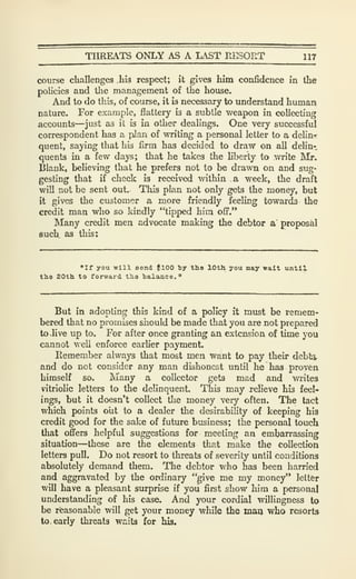 THREATS ONLY AS A LAST RESORT 117
course challenges hb respect; it gives him confidence in the
policies and tlie management of the house.
And to do this, of course, it is necessary to understand human
nature. For example, flattery is a subtle weapon in collecting
accounts—just as it is in other dealings. One very successful
correspondent has a pJan of writing a personal letter to a delin-f
quent, saying that his firm has decided to draw on all delin-.
quenl3 in a few days; that he takes the liberty to write ]Mr.
Blank, believing that he prefers not to be drawn on and sug-
gesting that if check is received within a week, the draft
will not be sent out. This plan not only gets the money, but
it gives the customer a more friendly feeling towards the
credit man who so kindly "tipped him off.'*
Many credit men advocate making the debtor a proposal
such as this:
"If you will Bond flOO by the lOtli you may wait until
tb.9 20th to forward tha balance."
But in adopting this kind of a policy it must be remem-
bered that no promises should be made that you are not prepared
to .live up to. For after once granting an exteasion of time you
cannot well enforce earher payment.
Remember always that most men want to pay their debt^
and do not consider any man dishonest until he has proven
himself so. Many a collector gets mad and writes
vitriolic letters to the delinquent. This may relieve his feel-
ings, but it doesn't collect the money very often. The tact
which points olit to a dealer the desirability of keeping his
credit good for the sake of futiu-e business; the personal touch
that offers helpful suggestions for meeting an embarrassing
situation—these are the elements that make the collection
letters pull. Do not resort to threats of severity until conditions
absolutely demand them. The debtor who has been harried
and aggravated by the ordinary "give me my money" letter
will have a pleasant surprise if yoii first show him a personal
understanding of his case. And your cordial willingness to
be rieasonable will get your money while the man who resorts
to. early threats waits for his.
 