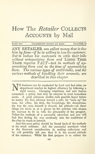 How The Retailer COLLECTS
Accounts by Mail
PART XIV COLLECTING MONEY BY MAIL CHAPTER 68
ANY RETAILER can collect money that is due
him by force—if fie is willing to lose the customer.
But to induce his customers to settle their hills
loithout antagonizing them and LOSING THEIR
Trade requires TACT—tact in methods of ap-
proaching them and in the time of approaching
them. The various types of credit-risksy and the
various methods of handlina their accounts^ are
described in this chapter
'O business can be conducted by hard acd fast rules; no
department reaches its highest efSciency by following a
rigid course. Changing .conditions and new factors
necessitate a policy that may be adapted to meet immediate
needs. A good salesman studies each possible buyer before
he makes the first advance toward a sale; he "sizes up" the
man, his office, his desk, the furnishings, the decorations,
the way the man himself is dressed, his attitude—all these
things are taken in at a glance by the soUcitor who shapes
his canvass to fit in with the personality of the prospect.
Follow the methods of a successful advertiser and you will
find him feeling his way cautiously into the confidence of
the class he wants to interest.
And this same policy should be found back of the methods
of the retail collector. Ask the successful merchant what
is the foremost consideration in making collections and
he will probably tell you that it is the mental attitude
of the customer. While his first purpose is to collect the
118
 