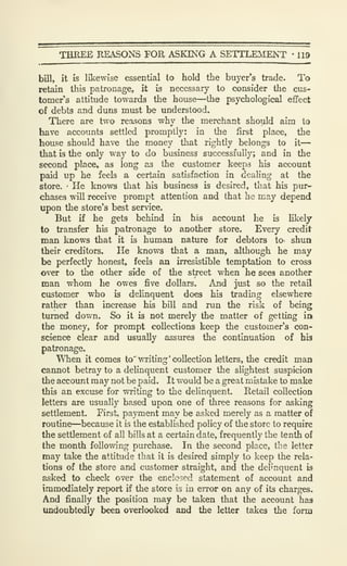 THREE REASONS FOR ASKING A SETTLEVIENT •
119
bill, it is likewise essential to hold tlie buyer's trade. To
retain this patronage, it is necessary to consider the cus-
tomer's attitude towards the house—the psychological effect
of debts and duns must be understood.
There are two reasons why the merchant should aim to
have accounts settled promptly: in the first place, the
house should have the money that rightly belongs to it
—
that is the only way to do business successfully; and in the
second place, as long as the customer keeps his account
paid up he feels a certain satisfaction in dealing at the
store. '
He knows that his business is desired, that his pur-
chases will receive prompt attention and that he may depend
upon the store's best service.
But if he gets behind in his account he is likely
to transfer his patronage to another store. Every credit
man knows that it is human nature for debtors to- shua
their creditors. He knows that a man, although he may
be perfectly honest, feels an irresistible temptation to cross
over to the other side of the street when he sees another
man whom he owes five dollars. And just so the retail
customer who is delinquent does his trading elsewhere
rather than increase his bill and run the risk of being
turned down. So it is not merely the matter of getting in
the money, for prompt collections keep the customer's con-
science clear and usually assures the continuation of his
patronage.
When it comes to' writing 'collection letters, the credit man
cannot betray to a deUnquent customer the slightest suspicion
the account may not be paid. It would be a great mistake to make
this an excuse for writing to the delinquent. Retail collection
letters are usually based upon one of three reasons for asking
settlement. First, payment may be asked merely as a matter of
routine—^because it is the established policy of the store to require
the settlement of all bills at a certain date, frequently the tenth of
the month following purchase. In the second place, the letter
may take the attitude that it is desired simply to keep the rela-
tions of the store and customer straight, and the delinquent is
asked to check over the enclosed statement of account and
immediately report il the store is in error on any of its charges.
And finally the position may be taken that the account has
undoubtedly been overlooked and the letter takes the form
 