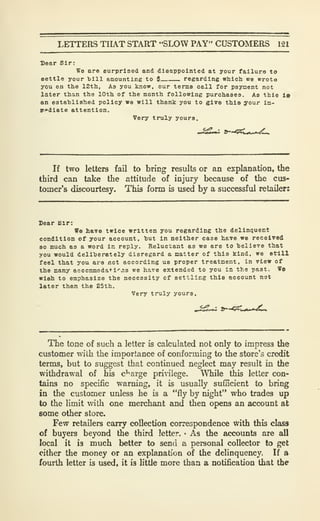 LETTERS THAT START "SLOW PAY" CUSTOMERS 121
Bear Sir:
ffe are surprised and dleappolnted at your failure to
eettle your bill amounting to $ regarding which we wrota
you on the 12th, As you know, our terms call for payment not
later than the 10th of the month following purchases. As this la
an estahlished policy we will thank you to give this your Im-
r^diate attention.
Very truly yours.
If two letters fail to bring results or an explanation, the
third can take the attitude of injury because of the cus-
tomer's discourtesy. This form is used by a successful retailer:
Sear Sir:
Wo have twice written you regarding the delinquent
condition of your account, hut In neither case have we received
80 much as a word In reply. Reluctant as we are to helieTe that
you would deliberately disregard a natter of this kind, we still
feel that you are not according us proper treatment, in view of
the many accommoda*i''.'i3 we have extended to you in the past. We
wish to emphasize the necessity of settling this account not
later than the 25th.
Very truly yours.
The tone of such a letter is calculated not only to impress the
customer with the importance of conforming to the store's credit
terms, but to suggest that continued neglect may result in the
withdrawal of his c'^arge privilege. While this letter con-
tains no specific warning, it is usually sufficient to bring
in the customer unless he is a "fly by night" who trades up
to the limit with one merchant and then opens an account at
some other store.
Few retailers carry collection correspondence with this class
of buyers beyond the third letter. • As the accounts are all
local it is much better to send a personal collector to get
cither the money or an explanation of the delinquency. If a
fourth letter is used, it is little more than a notification that the
 