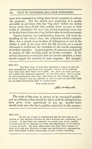 122 TACT IN HANDLING RELLBLE CUSTOMERS
store feels warranted in taking more drastic measures to enforce
the payment. Por tiie store's own protection, it b usually
advisable to get busy with the "big stick" before the debtor
leaves town—men of this class usually move as soon as their
credit is exhausted—for men who do not respond in some way
to the first three letters are of no further value as credit customers.
Greater leniency and consideration, however, will mark the
handhng of the second class, the ordinarily reliable customer.
Here, too, a simple memorandum of delinquency is sent to the
debtor a week or ten days after the bill matures, or a second
statement is mailed out the twentieth of the month, requesting
immediate attention. A great majority of customers, accustomed
to paying all bills monthly, need no further reminder. If the
second statement or reminder does not receive attention, a letter
should suggest the necessity of some response. For example:
Sear Sir:
The fact that we have not receivod a reply to our re-
cent statementB regarding your account, forces us to helleTe
that they must hare heon OTsrlooked. Or, have you some particu-
lar reason for delaying payment? Ao you will note, this account
is now considerahly past due, and whatever the reasons may ho,
we would request that you advise us just as soon as possihlo that
«e may know definitely what to depend upon.
Very truly yours.
The trade of this class is always to be retained if possible
and no arbitrary action should be taken until the delinquent has
been given every opportunity to pay up. Another letter
should make clear the firm's position somewhat in this manner:
Sear Sir:
We are at a loss to understand why we have had no re-
sponse to the various letters we have written you regarding your
account. It has been our endeavor to accord you every consid-
eration and yet to impress you with the importance of attending
to your account. You must appreciate the fact that n&glect of
this bill and your failure to make any satisfactory explanation
will inevitably reflect adversely on your credit standing.
 