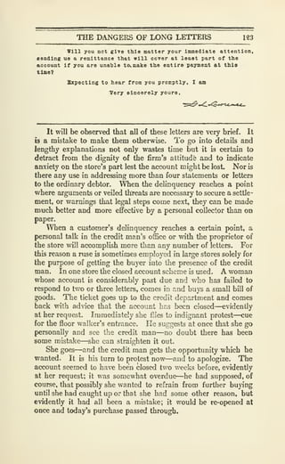 THE DANGERS OF LONG LETTERS 123
Will you not give this matter your Immediate attention.
Bending ue a remittance that will oover at least part of the
account If you are unable to<.B<alce the entire payment at this
time?
Sxpectlng to hear from you promptly. I am
Very elnoerely youra.
It will be observed that all of these letters are very brief. It
b a mistake to make them otherwise. To go into details and
lengthy explanations not only wastes time but it is certain to
detract from the dignity of the firm's attitude and to indicate
anxiety on the store's part lest the account might be lost. Nor is
there any use in addressing more than four statements or letters
to the ordinary debtor. When the delinquency reaches a point
where arguments or veiled threats are necessary to secure a settle-
ment, or warnings that legal steps come next, they can be made
much better and more effective by a personal collector than on
paper.
When a customer's delinquency reaches a certain point, a
personal talk in the credit man's office or with the proprietor of
the store will accomplish more than any number of letters. For
this reason a ruse is sometimes employed in large stores solely for
the purpose of getting the buyer into the presence of the credit
man. In one store the closed account scheme is used. A woman
whose account is considerably past due and who has failed to
respond to two or three letters, comes in a-nd buys a small bill of
goods. The ticket goes up to the credit department and comes
back with advice that the account hns been closed—evidently
at her request. Immediately she fiies to indignant protest—cue
for the floor walker's entrance. He suggests at once that she go
personally and see the credit man—no doubt there has been
some mistake—she can straighten it out.
She goes—and the credit man gets the opportunity which he
wanted. It is his turn to protest now—and to apologize. The
account seemed to have been closed two weeks before, evidently
at her request; it was somewhat overdue—he had supposed, of
course, that possibly she wanted to refrain from further buying
until she had caught up or that she had some other reason, but
evidently it had all been a mistake; it would be re-opened at
once and today's purchase passed through.
 