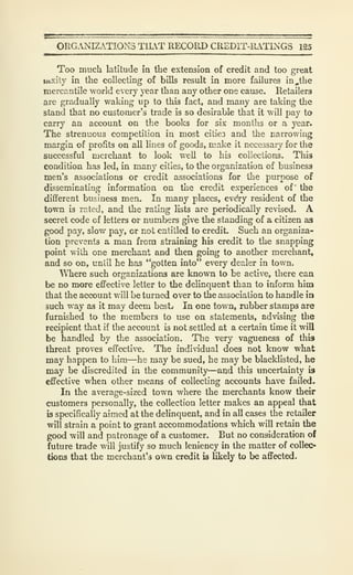 ORG.NIZATIONS TILVT RECORD CREDIT-IUTINGS 125
1 . . II. —————
Too much latitude in the extension of credit and too great
liixily in the collecting of bills result in more failures in,the
mercantile world every year than any other one cause. Retailers
are gradually waking up to this fact, and many are taking the
stand that no customer's trade h so desirable that it will pay to
carry an account on the books for six months or a year.
The strenuous competition in most citieo and the narrowing
margin of profits on all lines of goods, make it necessary for the
successful merchant to look well to his collections. This
condition has led, in many cities, to the organization of business
men's associations or credit associations for the purpose of
disseminating information on the credit experiences of" the
different business men. In many places, evdry resident of the
town 13 rated, and the rating lists are periodically revised. A
secret code of letters or numbers give the standing of a citizen as
good pay, slov/ pay, or not entitled to credit. Such an organiza-
tion prevents a man from straining his credit to the snapping
point with one merchant and then going to another merchant,
and so on, until he has "gotten into" every dealer in town.
WTiere such organizations are known to be active, there caa
be no more effective letter to the delinquent than to inform him
that the account will be turned over to the association to handle ia
such way as it may deem bestv In one town, rubber stamps are
furnished to the members to use on statements, advising the
recipient that if the account is not settled at a certain time it will
be handled by the association. The very vagueness of this
threat proves effective. The individual does not know what
may happen to him—he may be sued, he may be blacklisted, he
may be discredited in the community—and this uncertainty is
effective when other means of collecting accounts have failed.
In the average-sized town where the merchants know their
customers personally, the collection letter makes an appeal that
is specifically aimed at the delinquent, and in all cases the retailer
will strain a point to grant accommodations which will retain the
good will and patronage of a customer. But no consideration of
future trade will justify so much leniency in the matter of collec*
tioDS that the merchant's own credit is likely to be affected.
 
