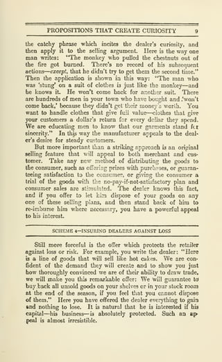 PROPOSITIONS THAT CREATE CURIOSITY 9
the catchy phrase which incites the dealer's curiosity, and
then apply it to the selling argument. Here is the way one
man writes: "The monkey who pulled the chestnuts out of
the fire got burned. There's no record of his subsequent
actions
—
except, that he didn't try to get them the second time.**
Then the application is shown ia this way: "The man who
was 'stung* on a suit of clothes is just like the monkey—and
he knows it He won't come back for another suit. There
are hundreds of men in your town who have bought and .'won't
come back,' because they didn't get theii' money's worih. You
want to handle clothes that give fuii value—clothes that give
your customers a dollar's return for every dollar they spend.
We are educating men to know that our garments stand fc|
sinceri^." In this way the manufacturer appeals to the deal'
er's desire for steady ciLstomers.
But more important than a striking approach is an original
selling feature that will appeal to both merchant and cus-
tomer. Take any new method of distributing the goods to
the consumer, such as ofiering prizes with purchases, or guaran-
teeing satisfaction to the consuraer, or giving the consumer a
trial of the goods with the no-pay-if-not-satisfactory plan and
consumer sales are stimulated. The dealer knows this fact,
and if you offer to let hlzn dispose of your goods on any
one of these selling plans, and then stand back of him to
re-imburse hira where necessary, you have a powerful appeal
to his interest.
SCHEME 4—INSURING DEALERS AGAINST LOSS
Still more forceful is the offer which protects the retailer
against loss or risk. For example, you write the dealer: "Here
b a line of goods that will sell like hot cakes. We are con-
6dent of the demand they will create and to show you just
how thoroughly convinced we are of their ability to draw trade,
we will make you this remarkable offer: We will guarantee td
buy back all unsold goods on your shelves or in your stock room
at the end of the season, if you feel that you ccnnot dispose
of them." Here you have offered the dealer everything to gain
and nothing to lose. It is natural that he is interested if his
capital—his business—is absolutely protected. Such an up-
peal is almost irresistible.
 