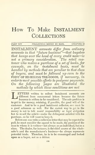 How To Make INSTALMENT
Collections
PART XIV COLLECTING MONEY BY MAIL CHAPTER 63
INSTALMENT accounts differ from ordinary
accounts in that *' future business''—that bugaboo
that hangs over the head of every credit man—is
not a primary consideration. The retail cus-
tomer who makes a purchase of a set of books, for
example, on the instalment basis, must be
handled by methods that are peculiar to that class
of buyers, and must be followed up even to the
POINT OP RE-SELLTNG THE GOODS, if necessary, in
order to meet possible efforts to postpone payments.
On the following pages are illustrated the
methods by which these conditions are met
LETTERS written to collect instalment accounts are
different from commercial letters because the future
busmess is seldom to be considered. The sole problem is
to get in the money; retaining, if possible, the good will of the
customer. And to be a good instalment collector, one must be
a good salesman as well. For the easiest way to get in the
money is not to talk moral responsibility or legal obligation
but to re-sell the article—make the delinquent satisfied with his
purchase, so he will want to keep it.
Before one can write a collection letter that may be expected to
pull, he must consider the appeal to be made, the position of the
man to whom it is written—not always as an individual, but as a
class. The dealer, for instance, is the chief source of the whole-
saler's and the manufacturer's business—he always represents
potential trade. Therefore, he is to be encouraged and looked
upon as a buyer, not as a debtor.
 