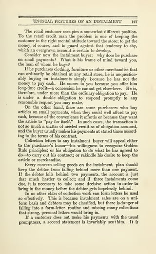 TJNUSCAL FEiVTURES OF AN INSTALMENT 127
The retail customer occupies a somewhat diflferent position.
To the retad credit man the problem is one of keeping the
customer in the right mental attitude toward the store; to get the
money, of course, and to guard against that tendency to shy,
which an overgrown account is certain to develop.
Consider now the instalment buyer: why does he purchase
on small payments? What is his frame of mind toward you,
the man of whom he buys ?
If he purchases clothing, furniture or other merchandise that
can ordinarily be obtained at any retail store, he is imquestion-
ably buying on instalments simply because he has not the
money to pay cash. He comes to you because you oflFer him
long-time craiit—a concession he cannot get elsewhere. He is,
therefore, under more than the ordinary obligation to pay. He
is under a double obligation to respond promptly to any
reasonable request you may make.
On the other hand, there are some purchasers who buy
articles on small payments, when they could well afford to pay
cash, because of the convenience it affords or because they want
the article to "pay for itself." In such cases, the transaction is
not so much a matter of needed credit as of obligation assumed,
and the buyer usually makes his payments at stated times accord-
ing to the terms of his contract.
Collection letters to any instalment buyer will appeal either
to the purchaser's honor—his willingness to recognize Golden
Rule principle; or his obligation to do what he has agreed to
do—to carry out his contract; or rekindle his desire to keep the
article or merchandise.
Every concern selling goods on the instalment plan should
keep the debtor from falling behind more than one payment.
If the debtor falls behind two payments, the account is just
that much harder to collect; and if three instalments come
due, it is necessary to take some decisive action in order to
bring in the money before the debtor gets hopelessly behind.
In no other class of collection work can form letters be used
so effectively. This is because instalment sales are on a uni-
form basts and debtors may be classified, but there is danger of
falling into a form-letter routine and missing many collections
that strong, personal letters would bring in.
If a customer does not make his payments with the usual
promptness, a second statement is invariably sent him. It is
 