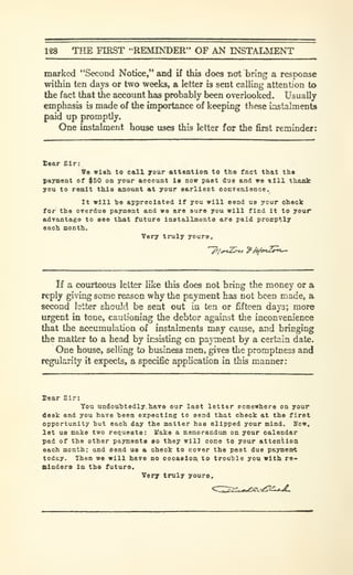 128 THE FIRST "REMINDER" OF AN INSTALMENT
marked "Second Notice," and if this does not bring a response
within ten days or two weeks, a letter is sent calling attention to
the fact that the account has probably been overlooked. Usually
emphasis is made of the importance of keeping these instalments
paid up promptly.
One instalment house uses this letter for the first reminder:
Sear Sir:
Ve wish to c&ll your atteotioa to tho fact that tha
(ayment of $50 on your aooount is dov paet due and *e till thank
you to remit this aaouat at your earliest oonreaience.
It will he appreciated if you will eend us your check
for the overdue payment and wa are euro you will find it to your
advantage to see that future installments are paid promptly
each month.
Very truly yours.
'^/„t^»/ ^/4^4»t-5^t-
If a coiurteous letter like this does not bring the money or a
reply giving some reason why the payment has not been made, a
second letter should be sent out in ten or fifteen days; more
urgent in tone, cautioning the debtor against the inconvenience
that the accumulation of instalments may cause, and bringing
the matter to a head by insisting on payment by a certain date.
One house, selling to business men, gives the promptness and
regularity it expects, a specific application in this manner:
Xear 81r:
You undouhtedly.havo our last letter eomewhere on your
desk and you have heen expecting to send that check at the first
opportunity hut each day the matter has slipped your mind. Bow,
let us make two requests: Uake a memorandum on your calendar
pad of the other payments so they wll3 cone to your attention
each month; and send us a check to cover the past due payment
today. Then we will have no occasion, to trouble you with re*
Binders in the future.
Very truly youre.
 