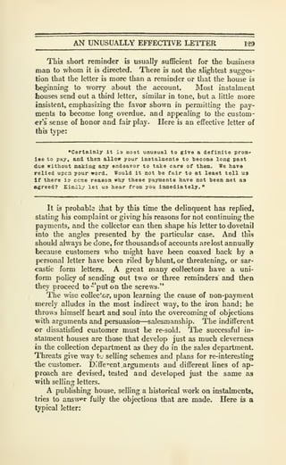 AN UNUSUALLY EFFECTIVE LETTER 129
This short reminder is usually sufficient for the business
man to whom it is directed. There is not the slightest sugges-
tion that the letter is more than a reminder or that the house is
beginning to worry about the account. Most instalment
houses send out a third letter, similar in tone, but a little more
insistent, emphasizing the favor shown in permitting the pay-
ments to become long overdue, and appealing to the custom-
er's sense of honor and fair play. Here is an efifective letter of
this type:
"Certainly it is moat unusual to give a definite pron-
Iso to pay. and then allow your instalments to become long past
due without making any endearor to take care of them. We have
relied upcn your word. Would it not be fair to at least tell ua
If there is ecoe reason why these payments have not been met as
agreed? Kindly let ua hear from you immediately."
It is probable ihat by this time the delinquent has replied,
stating his complaint or giving his reasons for not continuing the
payments, and the collector can then shape his letter to dovetail
into the angles presented by the particular case. And this
should always be done, for thousands of accounts are lost annually
because customers Vv'ho might have been coaxed back by a
personal letter have been riled by blunt, or threatening, or sar-
castic form letters. A great many collectors have a uni-
form policy of sending out two or three reminders and then
they proceed to "put on the screws."
The wise collec'x>r, upon learning the cause of non-payment
merely alludes in the most indirect way, to the iron hand; he
throws himself heart and soul into the overcoming of objections
with arguments and persuasion—salesmanship. The indifferent
or dissatisfied customer must be re-sold. The successful in-
stalment houses are those that develop just as much cleverness
in the collection department as they do in the sales department.
Threats give way t'- selling schemes and plans for re-interesting
the customer. Diffcent .arguments and different lines of ap-
proach are devised, tested and developed just the same as
with selling letters.
A publishing house, selling a historical work on instalments,
tries to answfr fully the objections that are made. Here is a
typical letter;
 