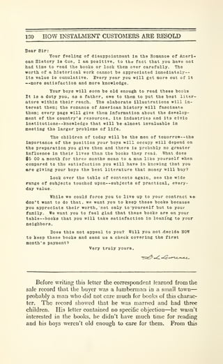 130 HOW INSTALMENT CUSTOMERS ARE RESOLD
Sear Sir:
Your feeling of disappointment In the Romance of Anerl-
oan History is due, I bm poaitlTe, to tho fact that you have not
had time to read the books or look them over carefully. The
worth of a historical work cannot be appreciated immedlately--
Its value is cumulative. Every year you will get more out of it
..more satisfaction and more knowledge.
Your boys will soon be old enough to read these books
It is a duty you, as a father, owe to them to put the best liter-
ature within their reach. The elaborate illustrations will in-
terest them; the romance of American history will fascinate
them; every page will give them Information about the develop-
ment of the country's resources, its industries and its civlo
in8titutiona--knowledge that will be almost invaluable in
meeting the larger problems of life.
The children of today will be the men of tomorrow--tho
Importance of the position your boys will occupy will depend on
the preparation you give them and there is probably no greater
Influence in their lives than the books they read. What does
$5 00 a month for three months mean to a man like yourself when
compared to the satisfaction you will have in knowing that you
are giving your boys the best literature that money will buy?
Look over the table of contents again, see the wide
range of subjects touched upon--8ubJect8 of practical, every-
day value.
While we could force you to live up to your contract »»
don't want to do that, we want you to keep these books because
you appreciate their worth, not only toyoureeif but to your
family. We want you to feel glad that these books are on your
table--books that you will take satisfaction in loaning to your
Qeighbors.
Does this not appeal to you? Will you not .decide SOW
to keep these books and send us a check covering the first
month's payment?
Very truly yours.
Before writing this letter the correspondenl learned from the
sale record that the buyer was a lumberman in a small town
—
probably a man who did not care much for books of this charac-
ter. The record showed that he was married and had three
children. His letter contained no specific objection—he wasn't
interested in the books, he didn't have much time for reading
and his boys weren't old enough to care for them. From this
 