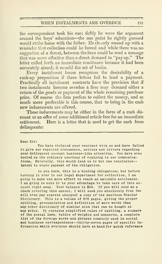 WHEN INSTALMENTS ARE OVERDUE 131
the correspondent took his cue; deftly he wove the argument
around the boys' education—the one point he rightly guessed
would strike home with the father. He cleverly wound up with a
reminder that collection could be forced and while there was no
suggestion of a threat, between the lines could be read a message
that was more effective than a direct demand to "pay up." The
letter called forth an immediate remittance because it had been
accurately aimed; it re-sold the set of books.
Every instalment house recognizes the desirability of a
cash-up proposition if three letters fall to land a payment.
Practically all instalment contracts have the provision that if
two instalments become overdue a firm may demand either a
return of the goods or payment of the whole remaining purchase
price. Of course the firm prefers to collect the money, and so
much more preferable is this course, that to bring in the cash
new inducements are offered.
These inducements may be either in the form of a cash dis-
count or an offer of some additional article free for an immediate
settlement. Here is a letter that is used to get the cash from
delinquents:
Dear Sir:
You have violated your contract wltn us and have failed
to give our repeated statements, notices and letters regarding
your delinquent account tusiness-like attention. You have even
denied us the ordinary courtesy of replying to our communica-
tions. Naturally, this would lead us to but one conclusion--
Intent to evade payment of the obligation.
As you know, this is a binding obligation; but before
turning it over to our legal department for collection, I am
going to mailce one more effort to reach an amicable settlement.
I am going to make it to your advantage to take care of this ac-
count right away. Your balance is $24. If you will send me a
check covering this amount, I will send you absolutely free (we
will even pay express charges) a copy of the American Popular
Dictionary. This is a volume of 676 pages, giving the proper
spelling, pronunciation and definition of more words than
any other dictionary of similar size that can bo bought at
any price. It contains simplified rules of spelling, a summary
of the postal laws, tables of weights and measures, a complete
list of the foreign words and phrases commonly used in social
and business corr83pondenoe--thirty-8even pages of specific in-
formation which everyone should have at hand for aulck referenoo
 
